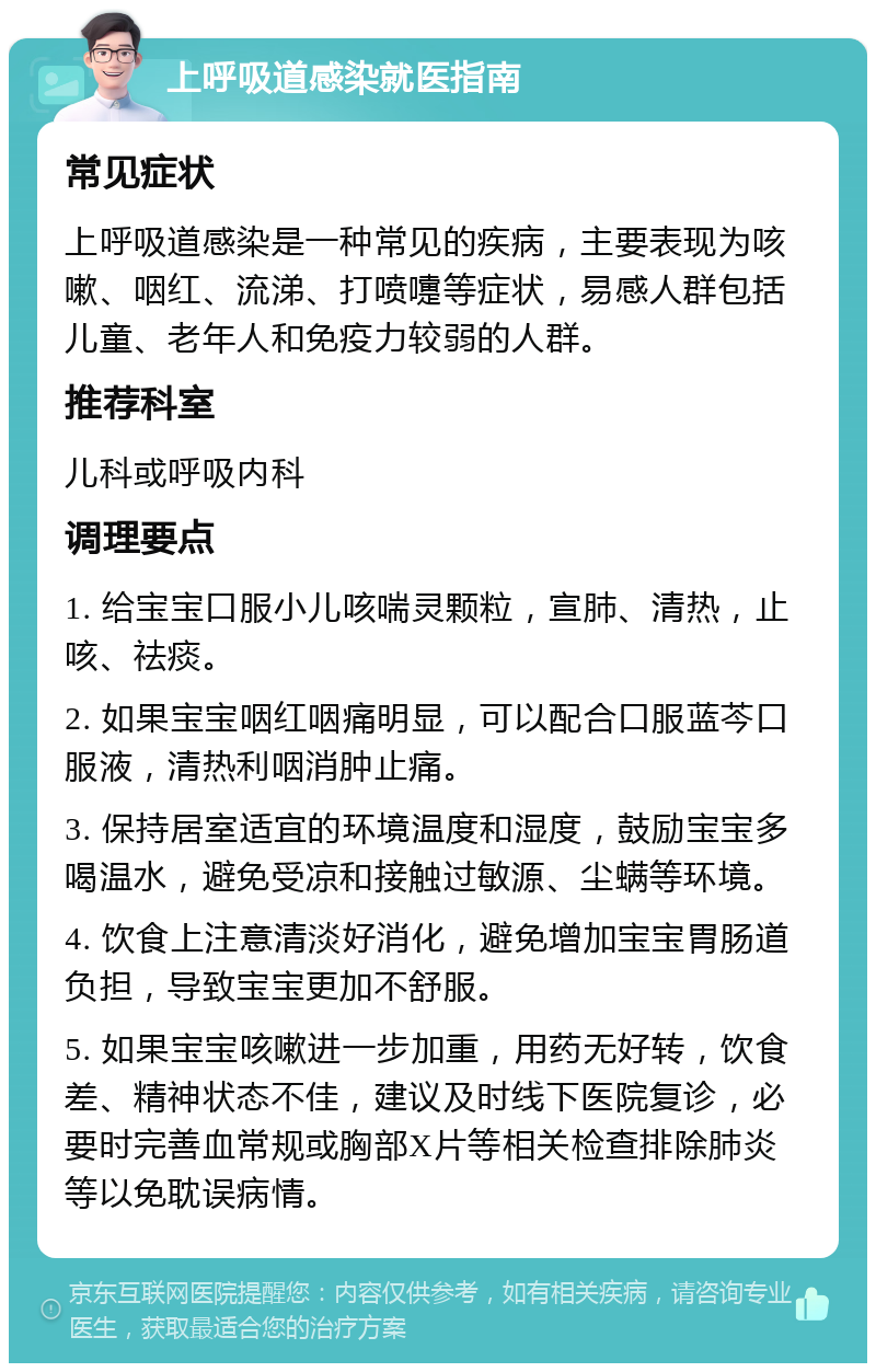 上呼吸道感染就医指南 常见症状 上呼吸道感染是一种常见的疾病，主要表现为咳嗽、咽红、流涕、打喷嚏等症状，易感人群包括儿童、老年人和免疫力较弱的人群。 推荐科室 儿科或呼吸内科 调理要点 1. 给宝宝口服小儿咳喘灵颗粒，宣肺、清热，止咳、祛痰。 2. 如果宝宝咽红咽痛明显，可以配合口服蓝芩口服液，清热利咽消肿止痛。 3. 保持居室适宜的环境温度和湿度，鼓励宝宝多喝温水，避免受凉和接触过敏源、尘螨等环境。 4. 饮食上注意清淡好消化，避免增加宝宝胃肠道负担，导致宝宝更加不舒服。 5. 如果宝宝咳嗽进一步加重，用药无好转，饮食差、精神状态不佳，建议及时线下医院复诊，必要时完善血常规或胸部X片等相关检查排除肺炎等以免耽误病情。