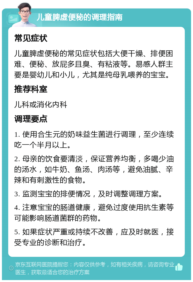 儿童脾虚便秘的调理指南 常见症状 儿童脾虚便秘的常见症状包括大便干燥、排便困难、便秘、放屁多且臭、有粘液等。易感人群主要是婴幼儿和小儿，尤其是纯母乳喂养的宝宝。 推荐科室 儿科或消化内科 调理要点 1. 使用合生元的奶味益生菌进行调理，至少连续吃一个半月以上。 2. 母亲的饮食要清淡，保证营养均衡，多喝少油的汤水，如牛奶、鱼汤、肉汤等，避免油腻、辛辣和有刺激性的食物。 3. 监测宝宝的排便情况，及时调整调理方案。 4. 注意宝宝的肠道健康，避免过度使用抗生素等可能影响肠道菌群的药物。 5. 如果症状严重或持续不改善，应及时就医，接受专业的诊断和治疗。