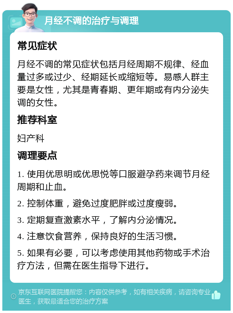 月经不调的治疗与调理 常见症状 月经不调的常见症状包括月经周期不规律、经血量过多或过少、经期延长或缩短等。易感人群主要是女性，尤其是青春期、更年期或有内分泌失调的女性。 推荐科室 妇产科 调理要点 1. 使用优思明或优思悦等口服避孕药来调节月经周期和止血。 2. 控制体重，避免过度肥胖或过度瘦弱。 3. 定期复查激素水平，了解内分泌情况。 4. 注意饮食营养，保持良好的生活习惯。 5. 如果有必要，可以考虑使用其他药物或手术治疗方法，但需在医生指导下进行。