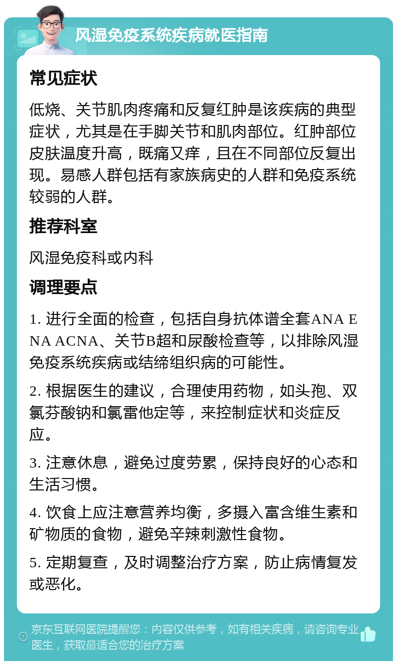 风湿免疫系统疾病就医指南 常见症状 低烧、关节肌肉疼痛和反复红肿是该疾病的典型症状，尤其是在手脚关节和肌肉部位。红肿部位皮肤温度升高，既痛又痒，且在不同部位反复出现。易感人群包括有家族病史的人群和免疫系统较弱的人群。 推荐科室 风湿免疫科或内科 调理要点 1. 进行全面的检查，包括自身抗体谱全套ANA ENA ACNA、关节B超和尿酸检查等，以排除风湿免疫系统疾病或结缔组织病的可能性。 2. 根据医生的建议，合理使用药物，如头孢、双氯芬酸钠和氯雷他定等，来控制症状和炎症反应。 3. 注意休息，避免过度劳累，保持良好的心态和生活习惯。 4. 饮食上应注意营养均衡，多摄入富含维生素和矿物质的食物，避免辛辣刺激性食物。 5. 定期复查，及时调整治疗方案，防止病情复发或恶化。