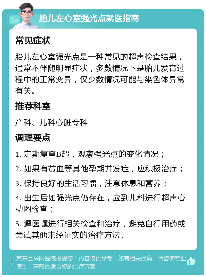 胎儿左心室强光点就医指南 常见症状 胎儿左心室强光点是一种常见的超声检查结果，通常不伴随明显症状，多数情况下是胎儿发育过程中的正常变异，仅少数情况可能与染色体异常有关。 推荐科室 产科、儿科心脏专科 调理要点 1. 定期复查B超，观察强光点的变化情况； 2. 如果有贫血等其他孕期并发症，应积极治疗； 3. 保持良好的生活习惯，注意休息和营养； 4. 出生后如强光点仍存在，应到儿科进行超声心动图检查； 5. 遵医嘱进行相关检查和治疗，避免自行用药或尝试其他未经证实的治疗方法。