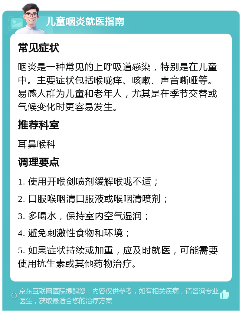 儿童咽炎就医指南 常见症状 咽炎是一种常见的上呼吸道感染，特别是在儿童中。主要症状包括喉咙痒、咳嗽、声音嘶哑等。易感人群为儿童和老年人，尤其是在季节交替或气候变化时更容易发生。 推荐科室 耳鼻喉科 调理要点 1. 使用开喉剑喷剂缓解喉咙不适； 2. 口服喉咽清口服液或喉咽清喷剂； 3. 多喝水，保持室内空气湿润； 4. 避免刺激性食物和环境； 5. 如果症状持续或加重，应及时就医，可能需要使用抗生素或其他药物治疗。