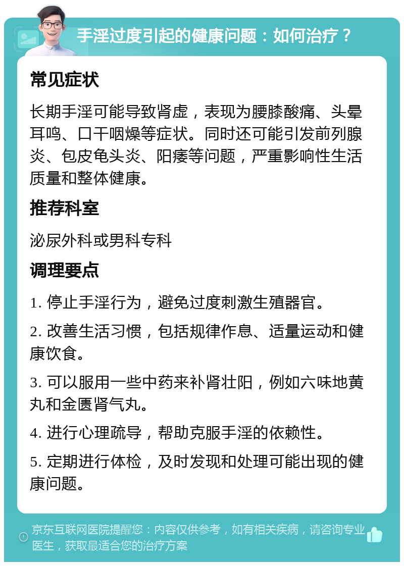 手淫过度引起的健康问题：如何治疗？ 常见症状 长期手淫可能导致肾虚，表现为腰膝酸痛、头晕耳鸣、口干咽燥等症状。同时还可能引发前列腺炎、包皮龟头炎、阳痿等问题，严重影响性生活质量和整体健康。 推荐科室 泌尿外科或男科专科 调理要点 1. 停止手淫行为，避免过度刺激生殖器官。 2. 改善生活习惯，包括规律作息、适量运动和健康饮食。 3. 可以服用一些中药来补肾壮阳，例如六味地黄丸和金匮肾气丸。 4. 进行心理疏导，帮助克服手淫的依赖性。 5. 定期进行体检，及时发现和处理可能出现的健康问题。