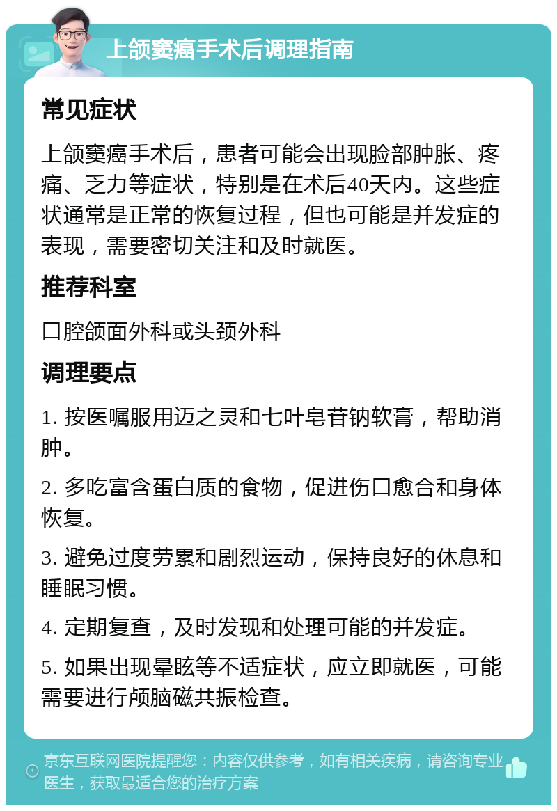 上颌窦癌手术后调理指南 常见症状 上颌窦癌手术后，患者可能会出现脸部肿胀、疼痛、乏力等症状，特别是在术后40天内。这些症状通常是正常的恢复过程，但也可能是并发症的表现，需要密切关注和及时就医。 推荐科室 口腔颌面外科或头颈外科 调理要点 1. 按医嘱服用迈之灵和七叶皂苷钠软膏，帮助消肿。 2. 多吃富含蛋白质的食物，促进伤口愈合和身体恢复。 3. 避免过度劳累和剧烈运动，保持良好的休息和睡眠习惯。 4. 定期复查，及时发现和处理可能的并发症。 5. 如果出现晕眩等不适症状，应立即就医，可能需要进行颅脑磁共振检查。