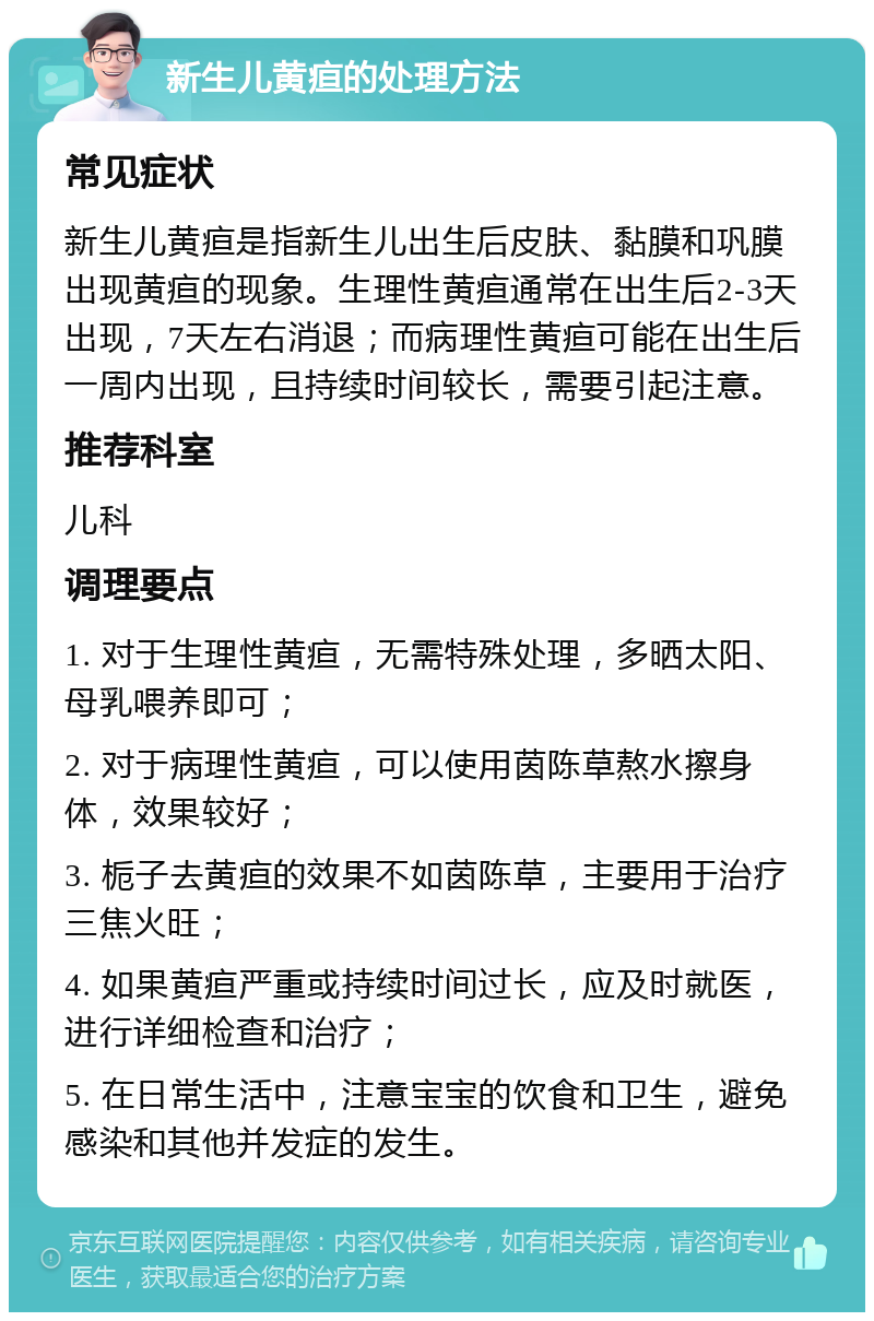 新生儿黄疸的处理方法 常见症状 新生儿黄疸是指新生儿出生后皮肤、黏膜和巩膜出现黄疸的现象。生理性黄疸通常在出生后2-3天出现，7天左右消退；而病理性黄疸可能在出生后一周内出现，且持续时间较长，需要引起注意。 推荐科室 儿科 调理要点 1. 对于生理性黄疸，无需特殊处理，多晒太阳、母乳喂养即可； 2. 对于病理性黄疸，可以使用茵陈草熬水擦身体，效果较好； 3. 栀子去黄疸的效果不如茵陈草，主要用于治疗三焦火旺； 4. 如果黄疸严重或持续时间过长，应及时就医，进行详细检查和治疗； 5. 在日常生活中，注意宝宝的饮食和卫生，避免感染和其他并发症的发生。