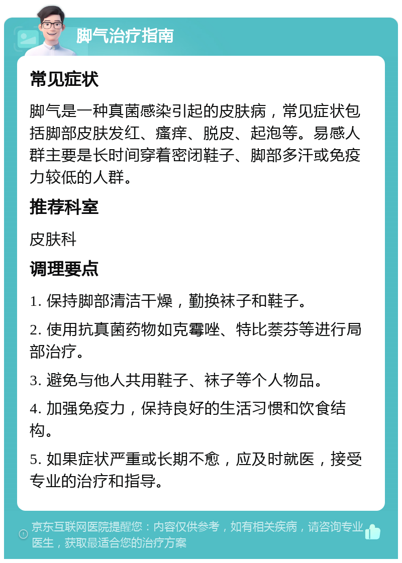 脚气治疗指南 常见症状 脚气是一种真菌感染引起的皮肤病，常见症状包括脚部皮肤发红、瘙痒、脱皮、起泡等。易感人群主要是长时间穿着密闭鞋子、脚部多汗或免疫力较低的人群。 推荐科室 皮肤科 调理要点 1. 保持脚部清洁干燥，勤换袜子和鞋子。 2. 使用抗真菌药物如克霉唑、特比萘芬等进行局部治疗。 3. 避免与他人共用鞋子、袜子等个人物品。 4. 加强免疫力，保持良好的生活习惯和饮食结构。 5. 如果症状严重或长期不愈，应及时就医，接受专业的治疗和指导。