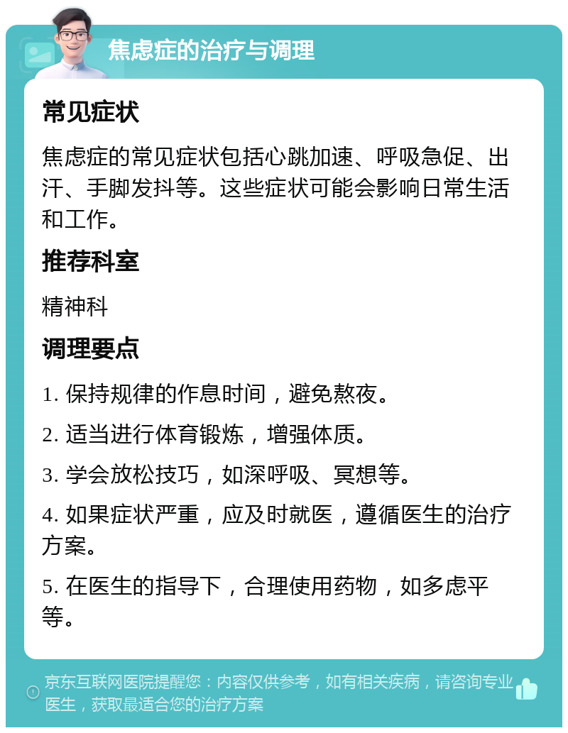 焦虑症的治疗与调理 常见症状 焦虑症的常见症状包括心跳加速、呼吸急促、出汗、手脚发抖等。这些症状可能会影响日常生活和工作。 推荐科室 精神科 调理要点 1. 保持规律的作息时间，避免熬夜。 2. 适当进行体育锻炼，增强体质。 3. 学会放松技巧，如深呼吸、冥想等。 4. 如果症状严重，应及时就医，遵循医生的治疗方案。 5. 在医生的指导下，合理使用药物，如多虑平等。