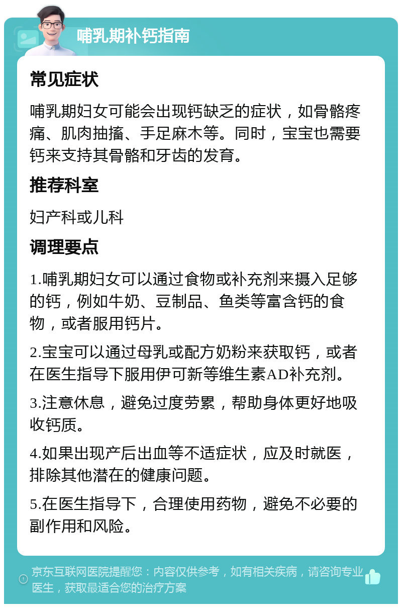 哺乳期补钙指南 常见症状 哺乳期妇女可能会出现钙缺乏的症状，如骨骼疼痛、肌肉抽搐、手足麻木等。同时，宝宝也需要钙来支持其骨骼和牙齿的发育。 推荐科室 妇产科或儿科 调理要点 1.哺乳期妇女可以通过食物或补充剂来摄入足够的钙，例如牛奶、豆制品、鱼类等富含钙的食物，或者服用钙片。 2.宝宝可以通过母乳或配方奶粉来获取钙，或者在医生指导下服用伊可新等维生素AD补充剂。 3.注意休息，避免过度劳累，帮助身体更好地吸收钙质。 4.如果出现产后出血等不适症状，应及时就医，排除其他潜在的健康问题。 5.在医生指导下，合理使用药物，避免不必要的副作用和风险。