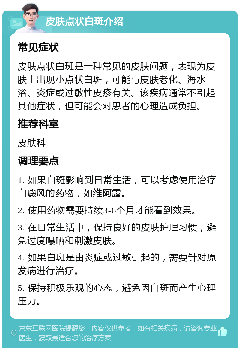 皮肤点状白斑介绍 常见症状 皮肤点状白斑是一种常见的皮肤问题，表现为皮肤上出现小点状白斑，可能与皮肤老化、海水浴、炎症或过敏性皮疹有关。该疾病通常不引起其他症状，但可能会对患者的心理造成负担。 推荐科室 皮肤科 调理要点 1. 如果白斑影响到日常生活，可以考虑使用治疗白癜风的药物，如维阿露。 2. 使用药物需要持续3-6个月才能看到效果。 3. 在日常生活中，保持良好的皮肤护理习惯，避免过度曝晒和刺激皮肤。 4. 如果白斑是由炎症或过敏引起的，需要针对原发病进行治疗。 5. 保持积极乐观的心态，避免因白斑而产生心理压力。