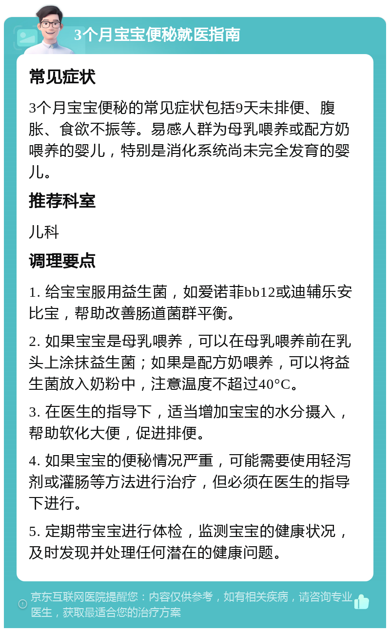 3个月宝宝便秘就医指南 常见症状 3个月宝宝便秘的常见症状包括9天未排便、腹胀、食欲不振等。易感人群为母乳喂养或配方奶喂养的婴儿，特别是消化系统尚未完全发育的婴儿。 推荐科室 儿科 调理要点 1. 给宝宝服用益生菌，如爱诺菲bb12或迪辅乐安比宝，帮助改善肠道菌群平衡。 2. 如果宝宝是母乳喂养，可以在母乳喂养前在乳头上涂抹益生菌；如果是配方奶喂养，可以将益生菌放入奶粉中，注意温度不超过40°C。 3. 在医生的指导下，适当增加宝宝的水分摄入，帮助软化大便，促进排便。 4. 如果宝宝的便秘情况严重，可能需要使用轻泻剂或灌肠等方法进行治疗，但必须在医生的指导下进行。 5. 定期带宝宝进行体检，监测宝宝的健康状况，及时发现并处理任何潜在的健康问题。