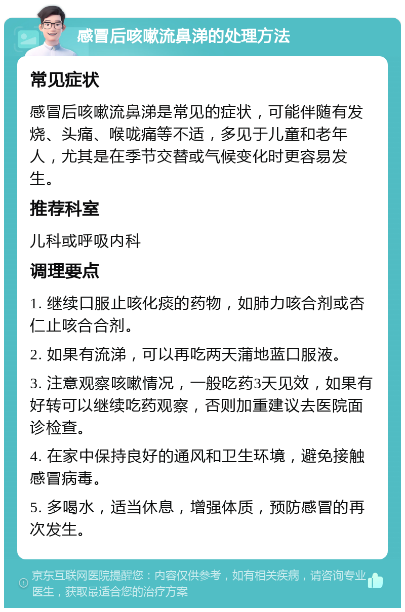 感冒后咳嗽流鼻涕的处理方法 常见症状 感冒后咳嗽流鼻涕是常见的症状，可能伴随有发烧、头痛、喉咙痛等不适，多见于儿童和老年人，尤其是在季节交替或气候变化时更容易发生。 推荐科室 儿科或呼吸内科 调理要点 1. 继续口服止咳化痰的药物，如肺力咳合剂或杏仁止咳合合剂。 2. 如果有流涕，可以再吃两天蒲地蓝口服液。 3. 注意观察咳嗽情况，一般吃药3天见效，如果有好转可以继续吃药观察，否则加重建议去医院面诊检查。 4. 在家中保持良好的通风和卫生环境，避免接触感冒病毒。 5. 多喝水，适当休息，增强体质，预防感冒的再次发生。