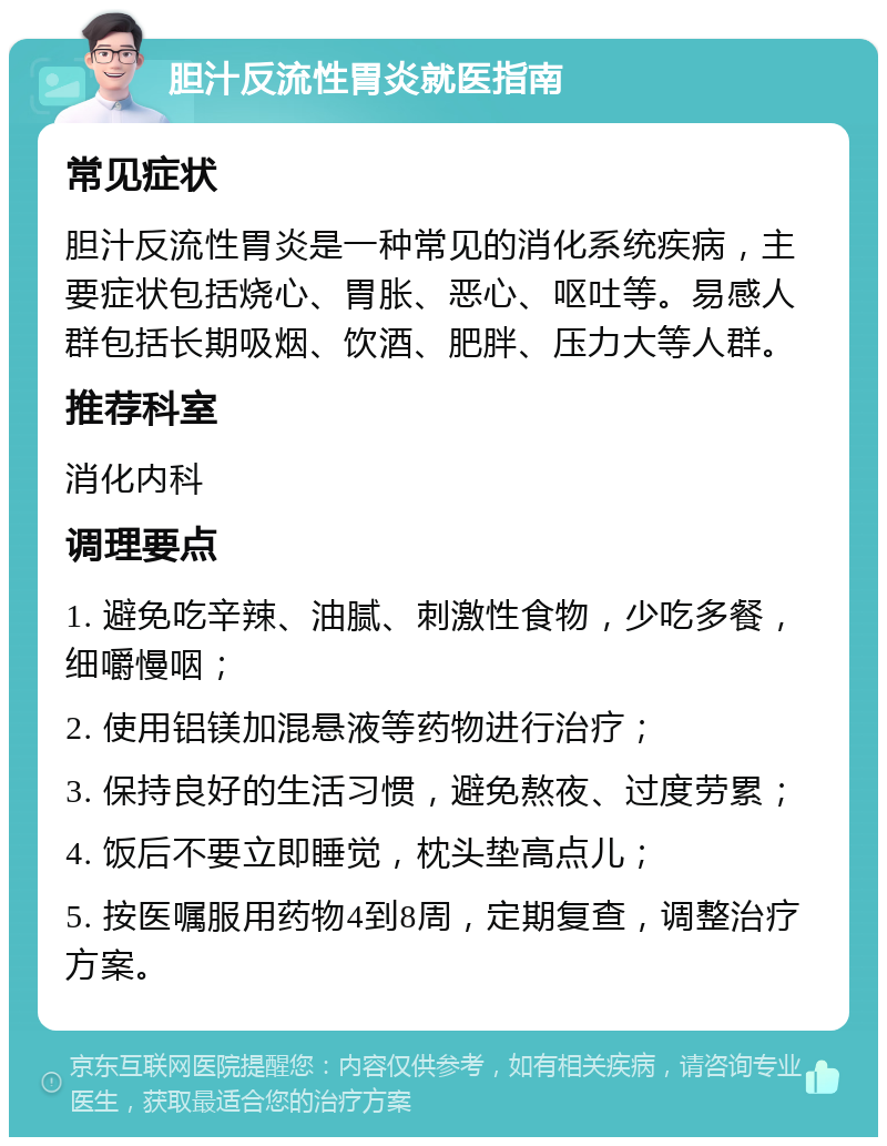 胆汁反流性胃炎就医指南 常见症状 胆汁反流性胃炎是一种常见的消化系统疾病，主要症状包括烧心、胃胀、恶心、呕吐等。易感人群包括长期吸烟、饮酒、肥胖、压力大等人群。 推荐科室 消化内科 调理要点 1. 避免吃辛辣、油腻、刺激性食物，少吃多餐，细嚼慢咽； 2. 使用铝镁加混悬液等药物进行治疗； 3. 保持良好的生活习惯，避免熬夜、过度劳累； 4. 饭后不要立即睡觉，枕头垫高点儿； 5. 按医嘱服用药物4到8周，定期复查，调整治疗方案。