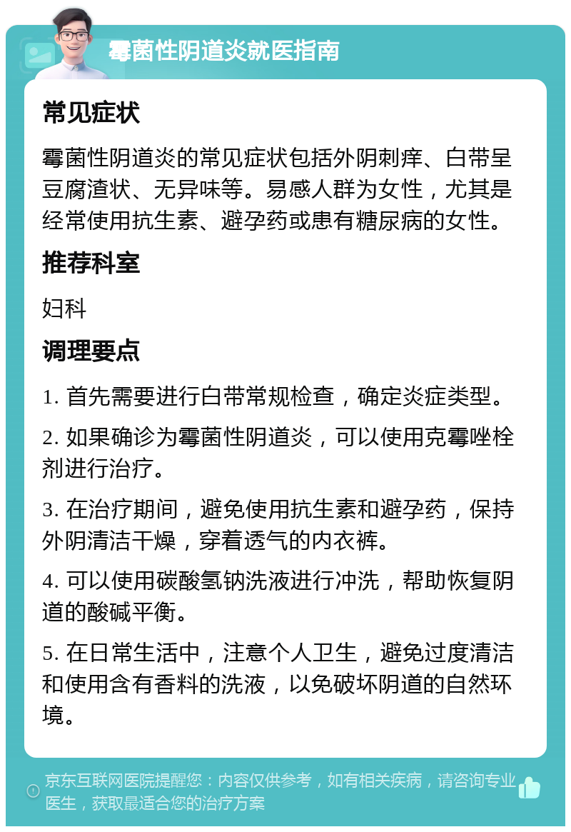 霉菌性阴道炎就医指南 常见症状 霉菌性阴道炎的常见症状包括外阴刺痒、白带呈豆腐渣状、无异味等。易感人群为女性，尤其是经常使用抗生素、避孕药或患有糖尿病的女性。 推荐科室 妇科 调理要点 1. 首先需要进行白带常规检查，确定炎症类型。 2. 如果确诊为霉菌性阴道炎，可以使用克霉唑栓剂进行治疗。 3. 在治疗期间，避免使用抗生素和避孕药，保持外阴清洁干燥，穿着透气的内衣裤。 4. 可以使用碳酸氢钠洗液进行冲洗，帮助恢复阴道的酸碱平衡。 5. 在日常生活中，注意个人卫生，避免过度清洁和使用含有香料的洗液，以免破坏阴道的自然环境。