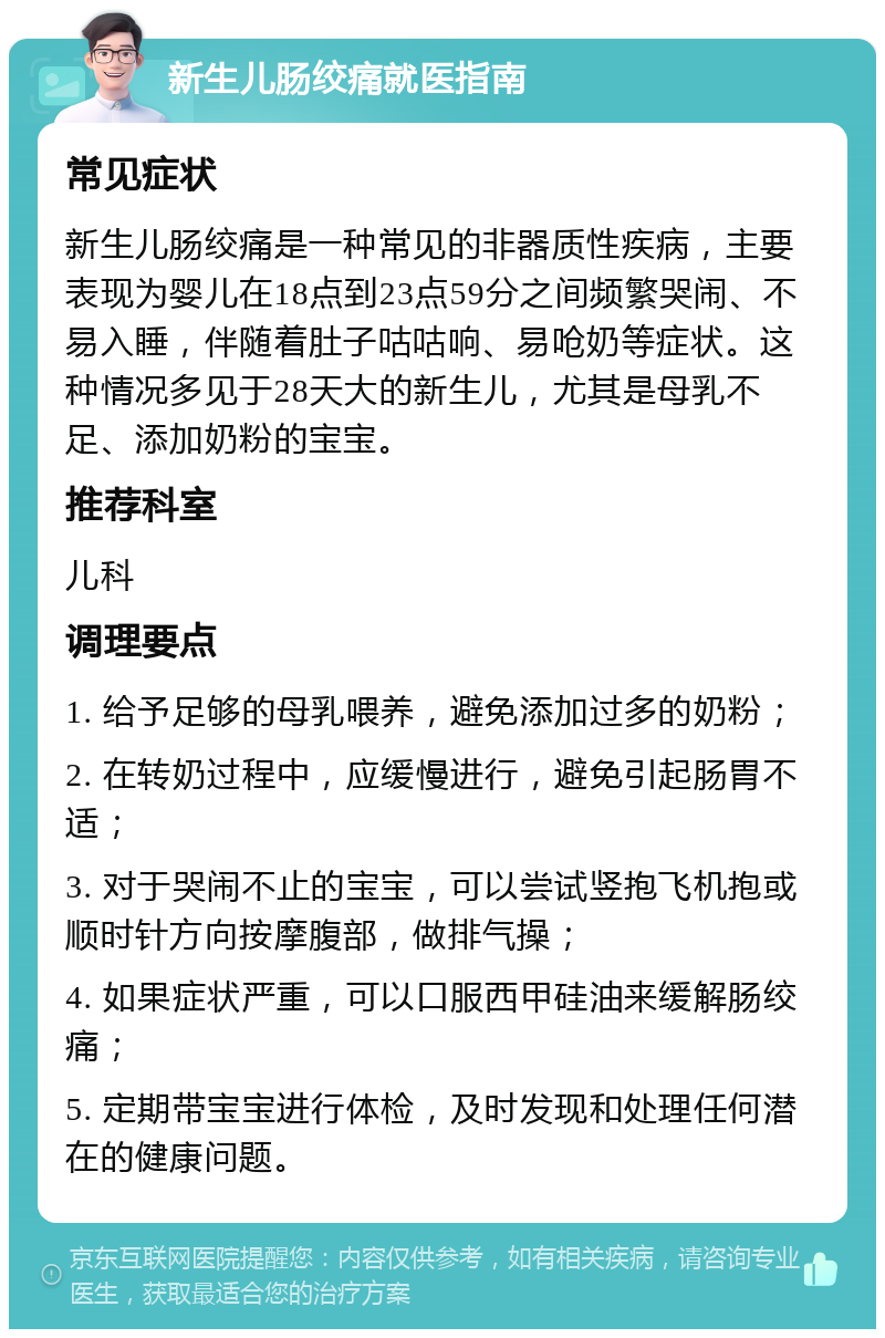 新生儿肠绞痛就医指南 常见症状 新生儿肠绞痛是一种常见的非器质性疾病，主要表现为婴儿在18点到23点59分之间频繁哭闹、不易入睡，伴随着肚子咕咕响、易呛奶等症状。这种情况多见于28天大的新生儿，尤其是母乳不足、添加奶粉的宝宝。 推荐科室 儿科 调理要点 1. 给予足够的母乳喂养，避免添加过多的奶粉； 2. 在转奶过程中，应缓慢进行，避免引起肠胃不适； 3. 对于哭闹不止的宝宝，可以尝试竖抱飞机抱或顺时针方向按摩腹部，做排气操； 4. 如果症状严重，可以口服西甲硅油来缓解肠绞痛； 5. 定期带宝宝进行体检，及时发现和处理任何潜在的健康问题。