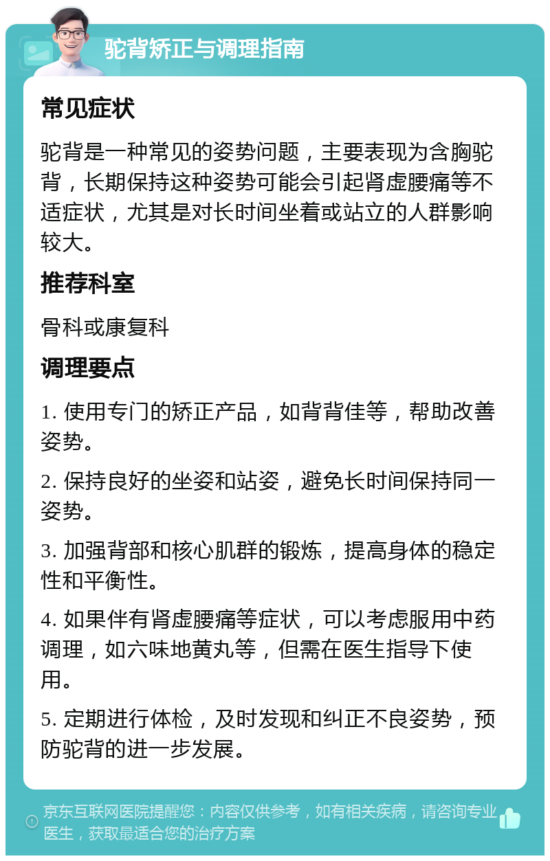 驼背矫正与调理指南 常见症状 驼背是一种常见的姿势问题，主要表现为含胸驼背，长期保持这种姿势可能会引起肾虚腰痛等不适症状，尤其是对长时间坐着或站立的人群影响较大。 推荐科室 骨科或康复科 调理要点 1. 使用专门的矫正产品，如背背佳等，帮助改善姿势。 2. 保持良好的坐姿和站姿，避免长时间保持同一姿势。 3. 加强背部和核心肌群的锻炼，提高身体的稳定性和平衡性。 4. 如果伴有肾虚腰痛等症状，可以考虑服用中药调理，如六味地黄丸等，但需在医生指导下使用。 5. 定期进行体检，及时发现和纠正不良姿势，预防驼背的进一步发展。