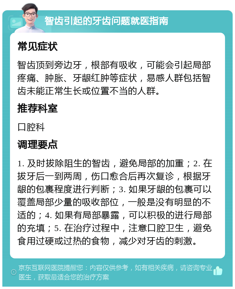 智齿引起的牙齿问题就医指南 常见症状 智齿顶到旁边牙，根部有吸收，可能会引起局部疼痛、肿胀、牙龈红肿等症状，易感人群包括智齿未能正常生长或位置不当的人群。 推荐科室 口腔科 调理要点 1. 及时拔除阻生的智齿，避免局部的加重；2. 在拔牙后一到两周，伤口愈合后再次复诊，根据牙龈的包裹程度进行判断；3. 如果牙龈的包裹可以覆盖局部少量的吸收部位，一般是没有明显的不适的；4. 如果有局部暴露，可以积极的进行局部的充填；5. 在治疗过程中，注意口腔卫生，避免食用过硬或过热的食物，减少对牙齿的刺激。