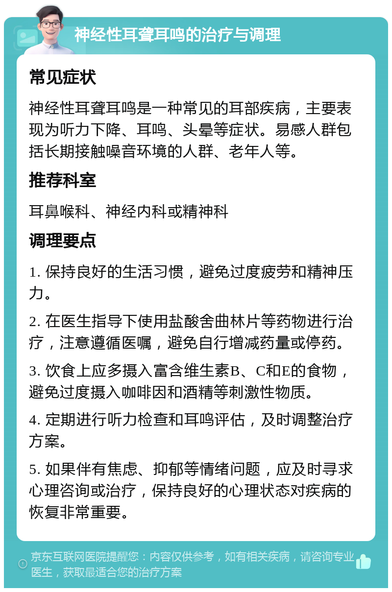 神经性耳聋耳鸣的治疗与调理 常见症状 神经性耳聋耳鸣是一种常见的耳部疾病，主要表现为听力下降、耳鸣、头晕等症状。易感人群包括长期接触噪音环境的人群、老年人等。 推荐科室 耳鼻喉科、神经内科或精神科 调理要点 1. 保持良好的生活习惯，避免过度疲劳和精神压力。 2. 在医生指导下使用盐酸舍曲林片等药物进行治疗，注意遵循医嘱，避免自行增减药量或停药。 3. 饮食上应多摄入富含维生素B、C和E的食物，避免过度摄入咖啡因和酒精等刺激性物质。 4. 定期进行听力检查和耳鸣评估，及时调整治疗方案。 5. 如果伴有焦虑、抑郁等情绪问题，应及时寻求心理咨询或治疗，保持良好的心理状态对疾病的恢复非常重要。