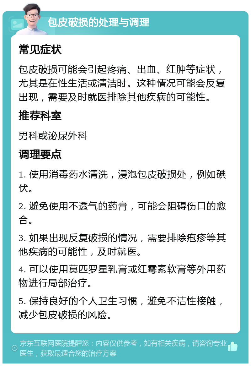 包皮破损的处理与调理 常见症状 包皮破损可能会引起疼痛、出血、红肿等症状，尤其是在性生活或清洁时。这种情况可能会反复出现，需要及时就医排除其他疾病的可能性。 推荐科室 男科或泌尿外科 调理要点 1. 使用消毒药水清洗，浸泡包皮破损处，例如碘伏。 2. 避免使用不透气的药膏，可能会阻碍伤口的愈合。 3. 如果出现反复破损的情况，需要排除疱疹等其他疾病的可能性，及时就医。 4. 可以使用莫匹罗星乳膏或红霉素软膏等外用药物进行局部治疗。 5. 保持良好的个人卫生习惯，避免不洁性接触，减少包皮破损的风险。