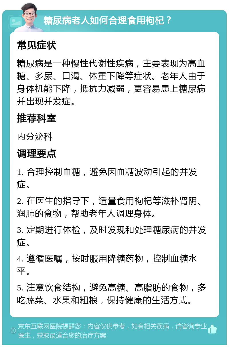 糖尿病老人如何合理食用枸杞？ 常见症状 糖尿病是一种慢性代谢性疾病，主要表现为高血糖、多尿、口渴、体重下降等症状。老年人由于身体机能下降，抵抗力减弱，更容易患上糖尿病并出现并发症。 推荐科室 内分泌科 调理要点 1. 合理控制血糖，避免因血糖波动引起的并发症。 2. 在医生的指导下，适量食用枸杞等滋补肾阴、润肺的食物，帮助老年人调理身体。 3. 定期进行体检，及时发现和处理糖尿病的并发症。 4. 遵循医嘱，按时服用降糖药物，控制血糖水平。 5. 注意饮食结构，避免高糖、高脂肪的食物，多吃蔬菜、水果和粗粮，保持健康的生活方式。