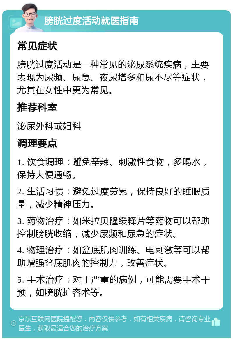 膀胱过度活动就医指南 常见症状 膀胱过度活动是一种常见的泌尿系统疾病，主要表现为尿频、尿急、夜尿增多和尿不尽等症状，尤其在女性中更为常见。 推荐科室 泌尿外科或妇科 调理要点 1. 饮食调理：避免辛辣、刺激性食物，多喝水，保持大便通畅。 2. 生活习惯：避免过度劳累，保持良好的睡眠质量，减少精神压力。 3. 药物治疗：如米拉贝隆缓释片等药物可以帮助控制膀胱收缩，减少尿频和尿急的症状。 4. 物理治疗：如盆底肌肉训练、电刺激等可以帮助增强盆底肌肉的控制力，改善症状。 5. 手术治疗：对于严重的病例，可能需要手术干预，如膀胱扩容术等。