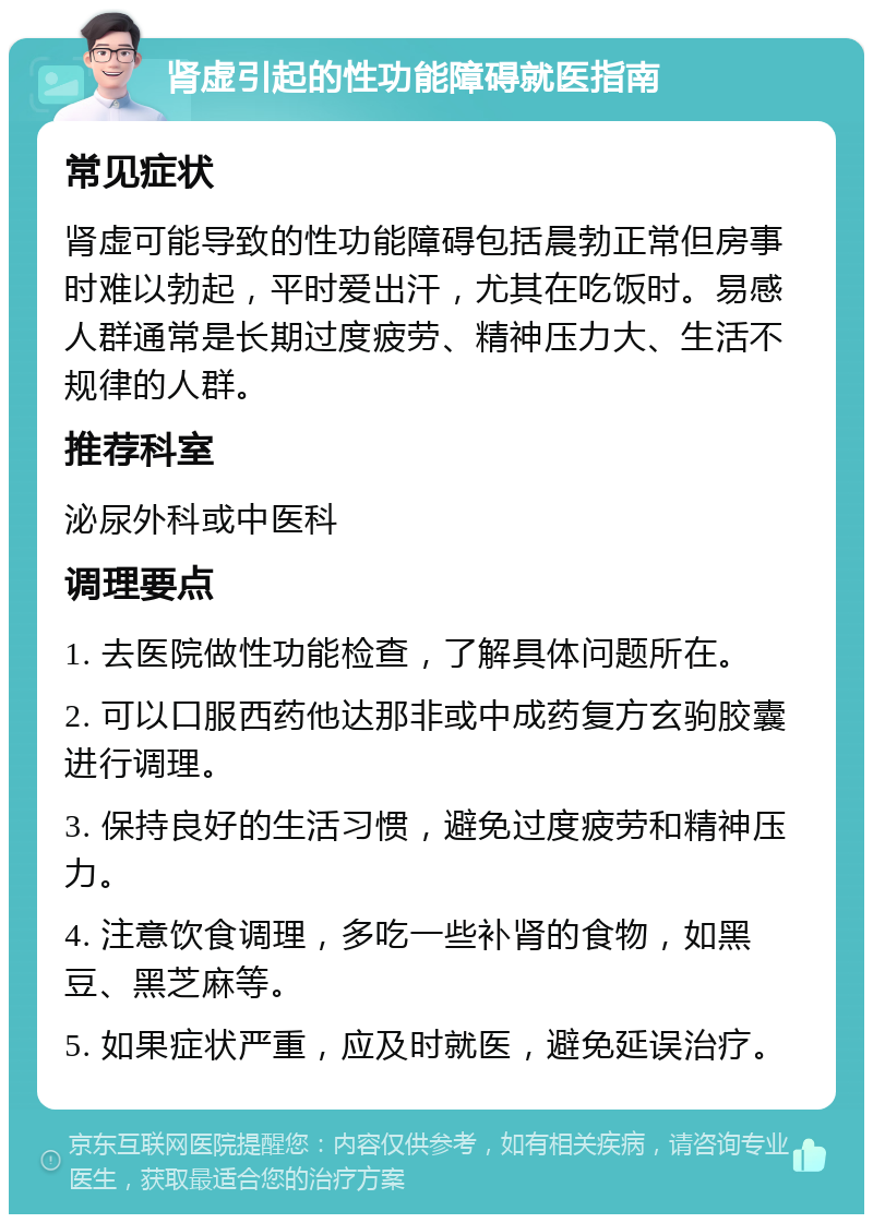 肾虚引起的性功能障碍就医指南 常见症状 肾虚可能导致的性功能障碍包括晨勃正常但房事时难以勃起，平时爱出汗，尤其在吃饭时。易感人群通常是长期过度疲劳、精神压力大、生活不规律的人群。 推荐科室 泌尿外科或中医科 调理要点 1. 去医院做性功能检查，了解具体问题所在。 2. 可以口服西药他达那非或中成药复方玄驹胶囊进行调理。 3. 保持良好的生活习惯，避免过度疲劳和精神压力。 4. 注意饮食调理，多吃一些补肾的食物，如黑豆、黑芝麻等。 5. 如果症状严重，应及时就医，避免延误治疗。