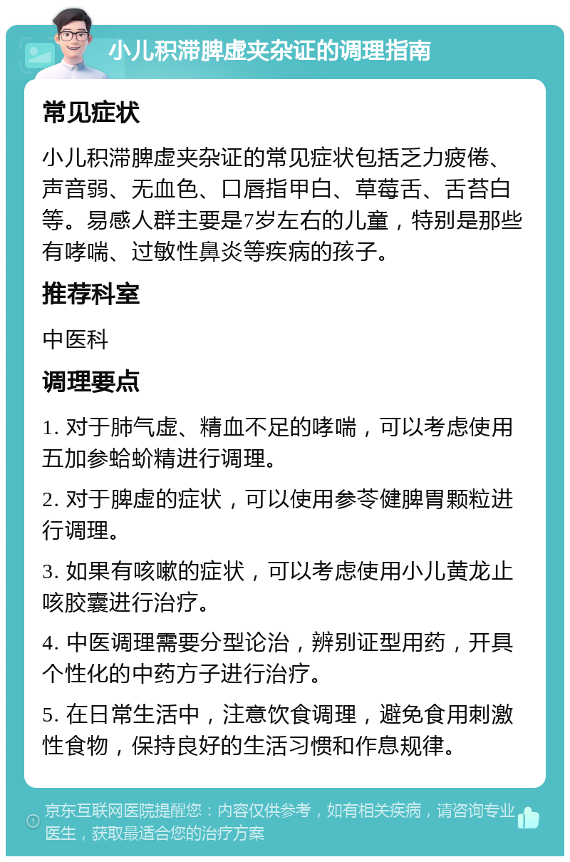 小儿积滞脾虚夹杂证的调理指南 常见症状 小儿积滞脾虚夹杂证的常见症状包括乏力疲倦、声音弱、无血色、口唇指甲白、草莓舌、舌苔白等。易感人群主要是7岁左右的儿童，特别是那些有哮喘、过敏性鼻炎等疾病的孩子。 推荐科室 中医科 调理要点 1. 对于肺气虚、精血不足的哮喘，可以考虑使用五加参蛤蚧精进行调理。 2. 对于脾虚的症状，可以使用参苓健脾胃颗粒进行调理。 3. 如果有咳嗽的症状，可以考虑使用小儿黄龙止咳胶囊进行治疗。 4. 中医调理需要分型论治，辨别证型用药，开具个性化的中药方子进行治疗。 5. 在日常生活中，注意饮食调理，避免食用刺激性食物，保持良好的生活习惯和作息规律。