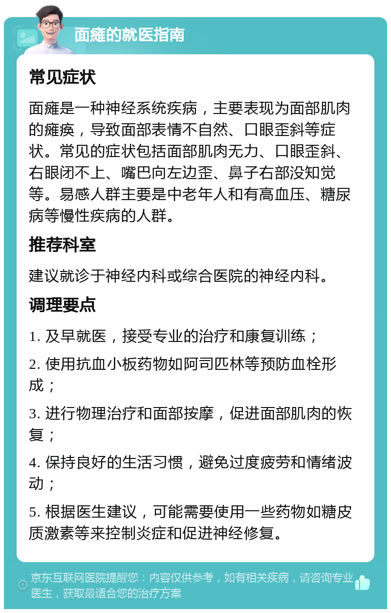 面瘫的就医指南 常见症状 面瘫是一种神经系统疾病，主要表现为面部肌肉的瘫痪，导致面部表情不自然、口眼歪斜等症状。常见的症状包括面部肌肉无力、口眼歪斜、右眼闭不上、嘴巴向左边歪、鼻子右部没知觉等。易感人群主要是中老年人和有高血压、糖尿病等慢性疾病的人群。 推荐科室 建议就诊于神经内科或综合医院的神经内科。 调理要点 1. 及早就医，接受专业的治疗和康复训练； 2. 使用抗血小板药物如阿司匹林等预防血栓形成； 3. 进行物理治疗和面部按摩，促进面部肌肉的恢复； 4. 保持良好的生活习惯，避免过度疲劳和情绪波动； 5. 根据医生建议，可能需要使用一些药物如糖皮质激素等来控制炎症和促进神经修复。