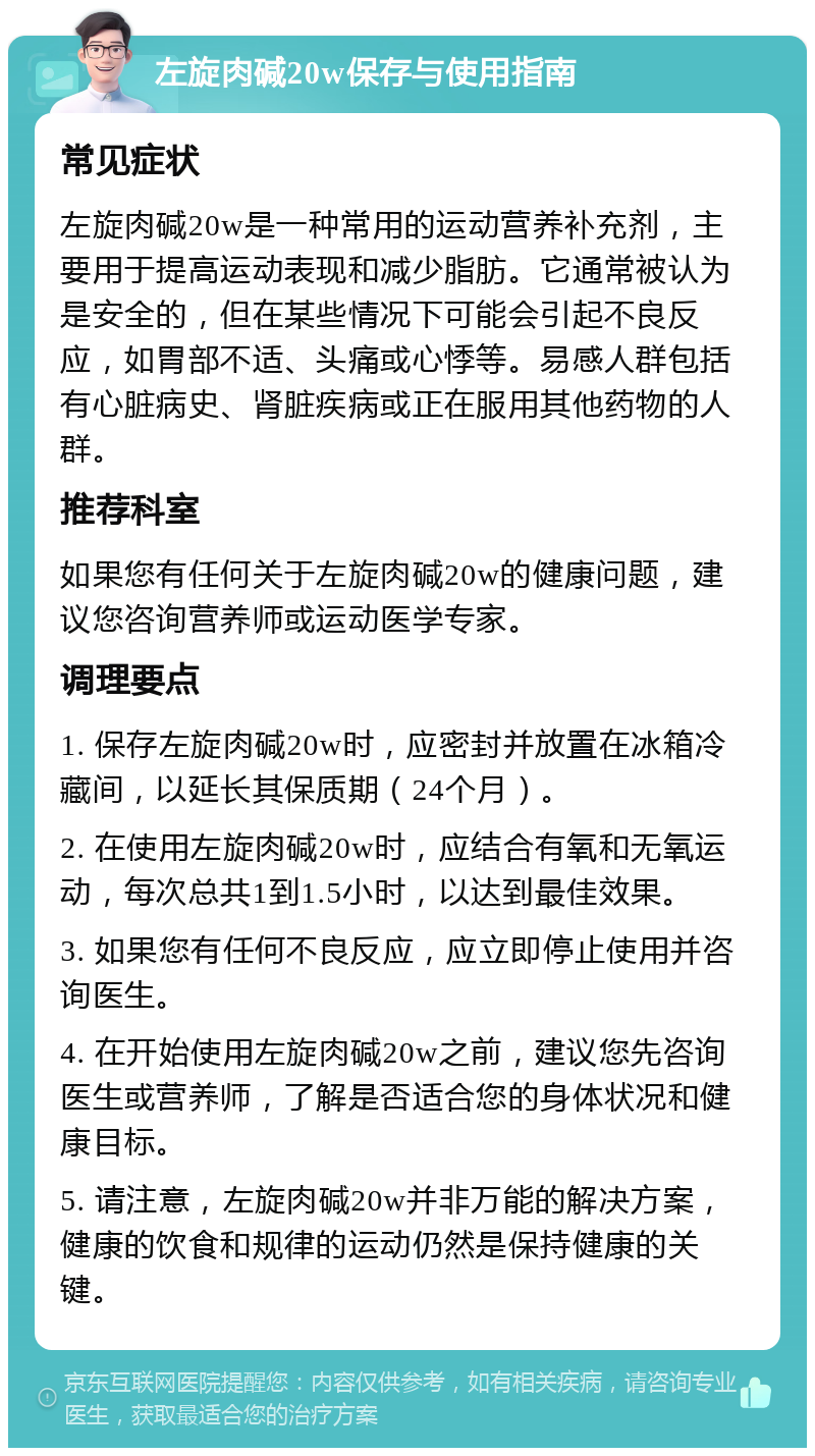 左旋肉碱20w保存与使用指南 常见症状 左旋肉碱20w是一种常用的运动营养补充剂，主要用于提高运动表现和减少脂肪。它通常被认为是安全的，但在某些情况下可能会引起不良反应，如胃部不适、头痛或心悸等。易感人群包括有心脏病史、肾脏疾病或正在服用其他药物的人群。 推荐科室 如果您有任何关于左旋肉碱20w的健康问题，建议您咨询营养师或运动医学专家。 调理要点 1. 保存左旋肉碱20w时，应密封并放置在冰箱冷藏间，以延长其保质期（24个月）。 2. 在使用左旋肉碱20w时，应结合有氧和无氧运动，每次总共1到1.5小时，以达到最佳效果。 3. 如果您有任何不良反应，应立即停止使用并咨询医生。 4. 在开始使用左旋肉碱20w之前，建议您先咨询医生或营养师，了解是否适合您的身体状况和健康目标。 5. 请注意，左旋肉碱20w并非万能的解决方案，健康的饮食和规律的运动仍然是保持健康的关键。