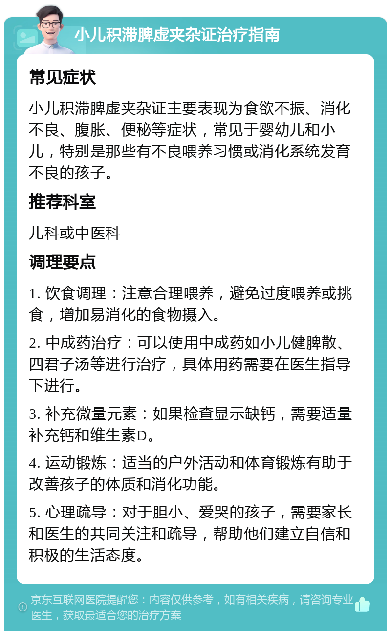 小儿积滞脾虚夹杂证治疗指南 常见症状 小儿积滞脾虚夹杂证主要表现为食欲不振、消化不良、腹胀、便秘等症状，常见于婴幼儿和小儿，特别是那些有不良喂养习惯或消化系统发育不良的孩子。 推荐科室 儿科或中医科 调理要点 1. 饮食调理：注意合理喂养，避免过度喂养或挑食，增加易消化的食物摄入。 2. 中成药治疗：可以使用中成药如小儿健脾散、四君子汤等进行治疗，具体用药需要在医生指导下进行。 3. 补充微量元素：如果检查显示缺钙，需要适量补充钙和维生素D。 4. 运动锻炼：适当的户外活动和体育锻炼有助于改善孩子的体质和消化功能。 5. 心理疏导：对于胆小、爱哭的孩子，需要家长和医生的共同关注和疏导，帮助他们建立自信和积极的生活态度。