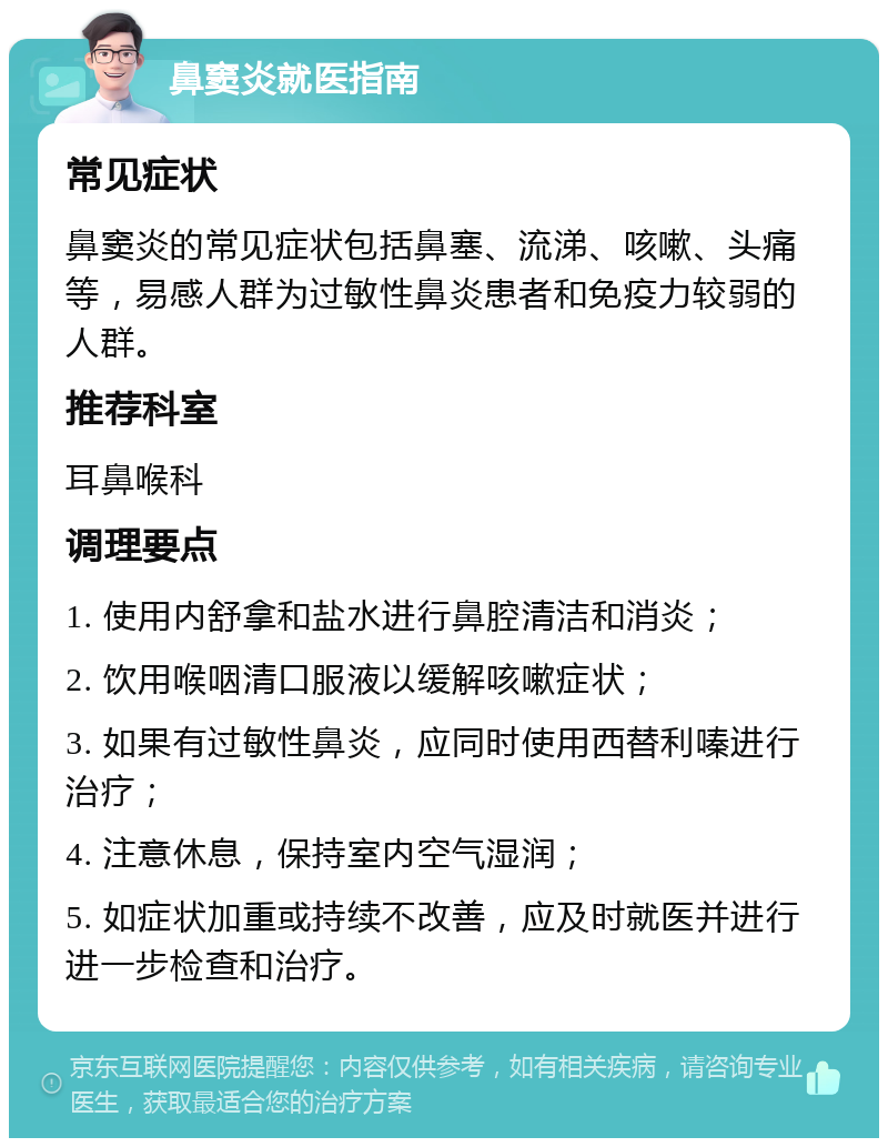 鼻窦炎就医指南 常见症状 鼻窦炎的常见症状包括鼻塞、流涕、咳嗽、头痛等，易感人群为过敏性鼻炎患者和免疫力较弱的人群。 推荐科室 耳鼻喉科 调理要点 1. 使用内舒拿和盐水进行鼻腔清洁和消炎； 2. 饮用喉咽清口服液以缓解咳嗽症状； 3. 如果有过敏性鼻炎，应同时使用西替利嗪进行治疗； 4. 注意休息，保持室内空气湿润； 5. 如症状加重或持续不改善，应及时就医并进行进一步检查和治疗。