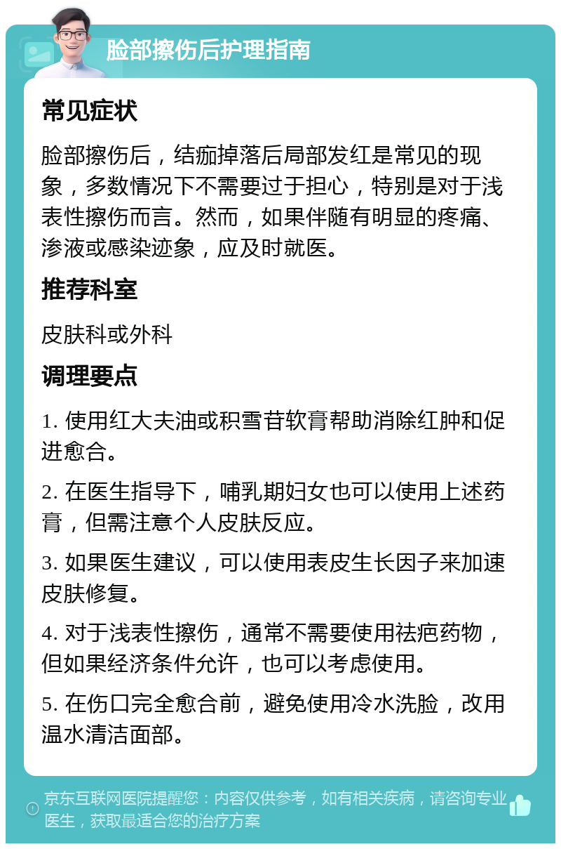 脸部擦伤后护理指南 常见症状 脸部擦伤后，结痂掉落后局部发红是常见的现象，多数情况下不需要过于担心，特别是对于浅表性擦伤而言。然而，如果伴随有明显的疼痛、渗液或感染迹象，应及时就医。 推荐科室 皮肤科或外科 调理要点 1. 使用红大夫油或积雪苷软膏帮助消除红肿和促进愈合。 2. 在医生指导下，哺乳期妇女也可以使用上述药膏，但需注意个人皮肤反应。 3. 如果医生建议，可以使用表皮生长因子来加速皮肤修复。 4. 对于浅表性擦伤，通常不需要使用祛疤药物，但如果经济条件允许，也可以考虑使用。 5. 在伤口完全愈合前，避免使用冷水洗脸，改用温水清洁面部。