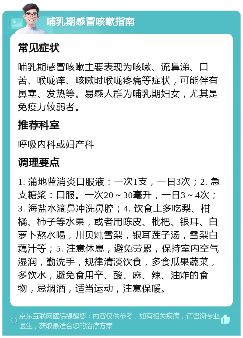 哺乳期感冒咳嗽指南 常见症状 哺乳期感冒咳嗽主要表现为咳嗽、流鼻涕、口苦、喉咙痒、咳嗽时喉咙疼痛等症状，可能伴有鼻塞、发热等。易感人群为哺乳期妇女，尤其是免疫力较弱者。 推荐科室 呼吸内科或妇产科 调理要点 1. 蒲地蓝消炎口服液：一次1支，一日3次；2. 急支糖浆：口服。一次20～30毫升，一日3～4次；3. 海盐水滴鼻冲洗鼻腔；4. 饮食上多吃梨、柑橘、柿子等水果，或者用陈皮、枇杷、银耳、白萝卜熬水喝，川贝炖雪梨，银耳莲子汤，雪梨白藕汁等；5. 注意休息，避免劳累，保持室内空气湿润，勤洗手，规律清淡饮食，多食瓜果蔬菜，多饮水，避免食用辛、酸、麻、辣、油炸的食物，忌烟酒，适当运动，注意保暖。