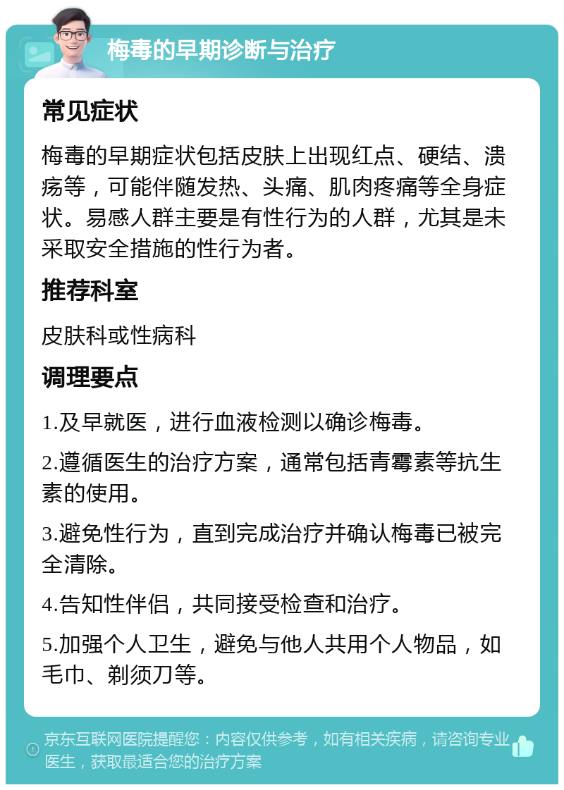 梅毒的早期诊断与治疗 常见症状 梅毒的早期症状包括皮肤上出现红点、硬结、溃疡等，可能伴随发热、头痛、肌肉疼痛等全身症状。易感人群主要是有性行为的人群，尤其是未采取安全措施的性行为者。 推荐科室 皮肤科或性病科 调理要点 1.及早就医，进行血液检测以确诊梅毒。 2.遵循医生的治疗方案，通常包括青霉素等抗生素的使用。 3.避免性行为，直到完成治疗并确认梅毒已被完全清除。 4.告知性伴侣，共同接受检查和治疗。 5.加强个人卫生，避免与他人共用个人物品，如毛巾、剃须刀等。