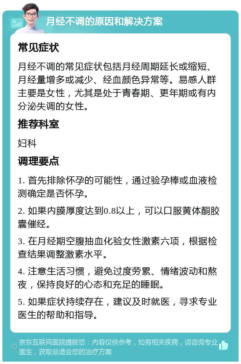 月经不调的原因和解决方案 常见症状 月经不调的常见症状包括月经周期延长或缩短、月经量增多或减少、经血颜色异常等。易感人群主要是女性，尤其是处于青春期、更年期或有内分泌失调的女性。 推荐科室 妇科 调理要点 1. 首先排除怀孕的可能性，通过验孕棒或血液检测确定是否怀孕。 2. 如果内膜厚度达到0.8以上，可以口服黄体酮胶囊催经。 3. 在月经期空腹抽血化验女性激素六项，根据检查结果调整激素水平。 4. 注意生活习惯，避免过度劳累、情绪波动和熬夜，保持良好的心态和充足的睡眠。 5. 如果症状持续存在，建议及时就医，寻求专业医生的帮助和指导。