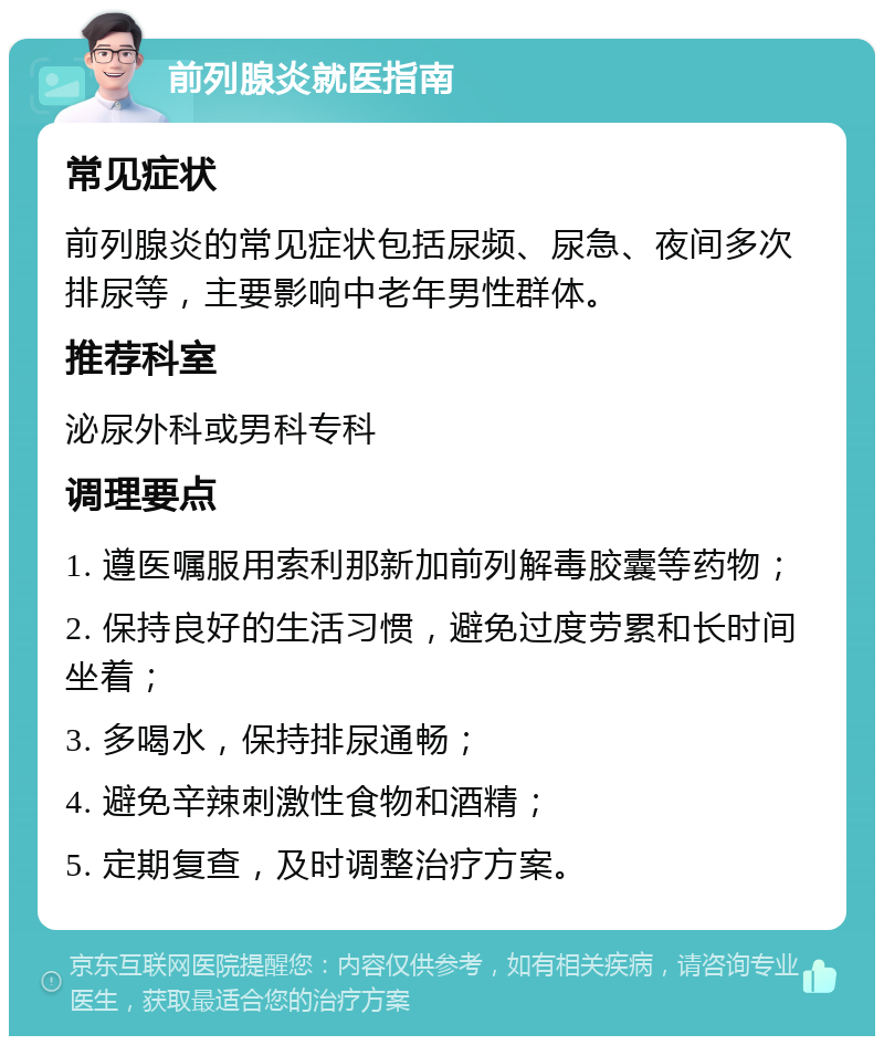 前列腺炎就医指南 常见症状 前列腺炎的常见症状包括尿频、尿急、夜间多次排尿等，主要影响中老年男性群体。 推荐科室 泌尿外科或男科专科 调理要点 1. 遵医嘱服用索利那新加前列解毒胶囊等药物； 2. 保持良好的生活习惯，避免过度劳累和长时间坐着； 3. 多喝水，保持排尿通畅； 4. 避免辛辣刺激性食物和酒精； 5. 定期复查，及时调整治疗方案。