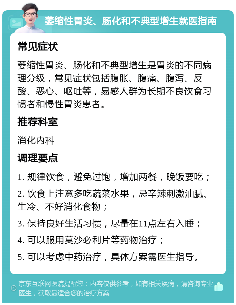 萎缩性胃炎、肠化和不典型增生就医指南 常见症状 萎缩性胃炎、肠化和不典型增生是胃炎的不同病理分级，常见症状包括腹胀、腹痛、腹泻、反酸、恶心、呕吐等，易感人群为长期不良饮食习惯者和慢性胃炎患者。 推荐科室 消化内科 调理要点 1. 规律饮食，避免过饱，增加两餐，晚饭要吃； 2. 饮食上注意多吃蔬菜水果，忌辛辣刺激油腻、生冷、不好消化食物； 3. 保持良好生活习惯，尽量在11点左右入睡； 4. 可以服用莫沙必利片等药物治疗； 5. 可以考虑中药治疗，具体方案需医生指导。