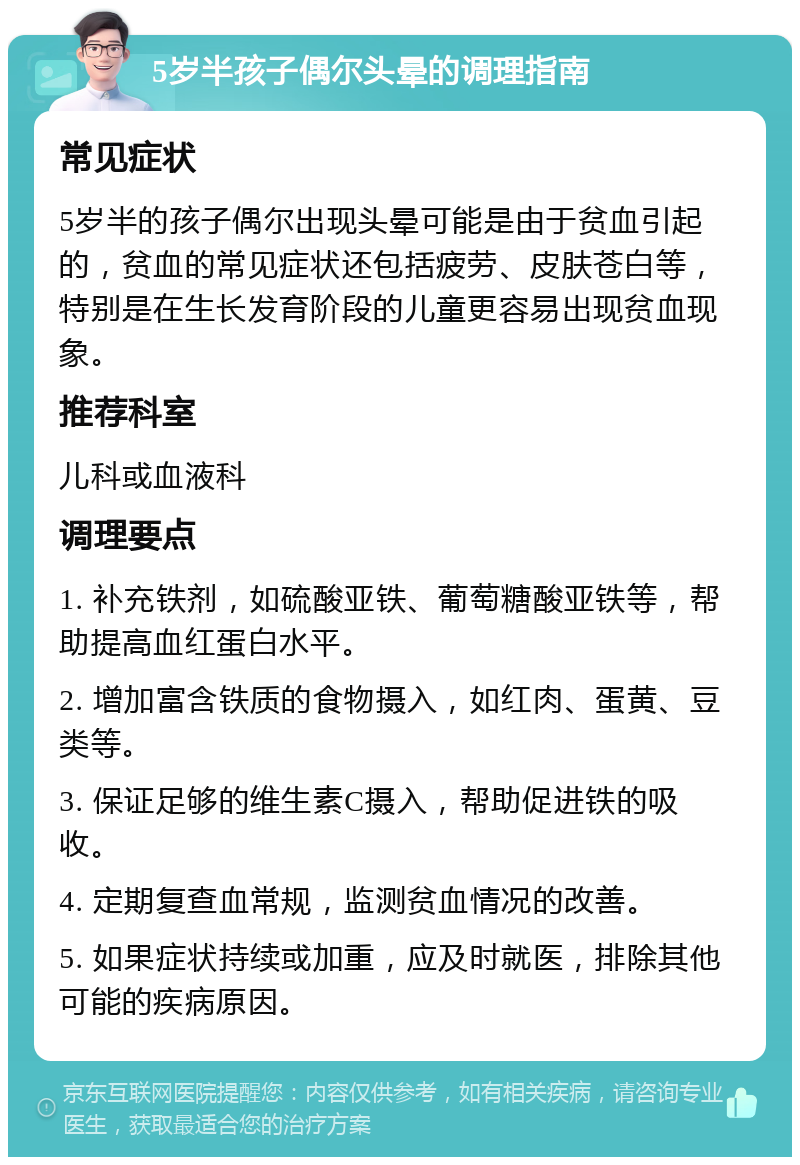 5岁半孩子偶尔头晕的调理指南 常见症状 5岁半的孩子偶尔出现头晕可能是由于贫血引起的，贫血的常见症状还包括疲劳、皮肤苍白等，特别是在生长发育阶段的儿童更容易出现贫血现象。 推荐科室 儿科或血液科 调理要点 1. 补充铁剂，如硫酸亚铁、葡萄糖酸亚铁等，帮助提高血红蛋白水平。 2. 增加富含铁质的食物摄入，如红肉、蛋黄、豆类等。 3. 保证足够的维生素C摄入，帮助促进铁的吸收。 4. 定期复查血常规，监测贫血情况的改善。 5. 如果症状持续或加重，应及时就医，排除其他可能的疾病原因。