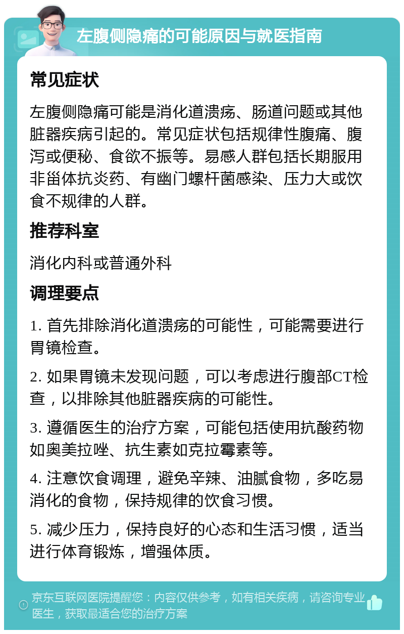 左腹侧隐痛的可能原因与就医指南 常见症状 左腹侧隐痛可能是消化道溃疡、肠道问题或其他脏器疾病引起的。常见症状包括规律性腹痛、腹泻或便秘、食欲不振等。易感人群包括长期服用非甾体抗炎药、有幽门螺杆菌感染、压力大或饮食不规律的人群。 推荐科室 消化内科或普通外科 调理要点 1. 首先排除消化道溃疡的可能性，可能需要进行胃镜检查。 2. 如果胃镜未发现问题，可以考虑进行腹部CT检查，以排除其他脏器疾病的可能性。 3. 遵循医生的治疗方案，可能包括使用抗酸药物如奥美拉唑、抗生素如克拉霉素等。 4. 注意饮食调理，避免辛辣、油腻食物，多吃易消化的食物，保持规律的饮食习惯。 5. 减少压力，保持良好的心态和生活习惯，适当进行体育锻炼，增强体质。