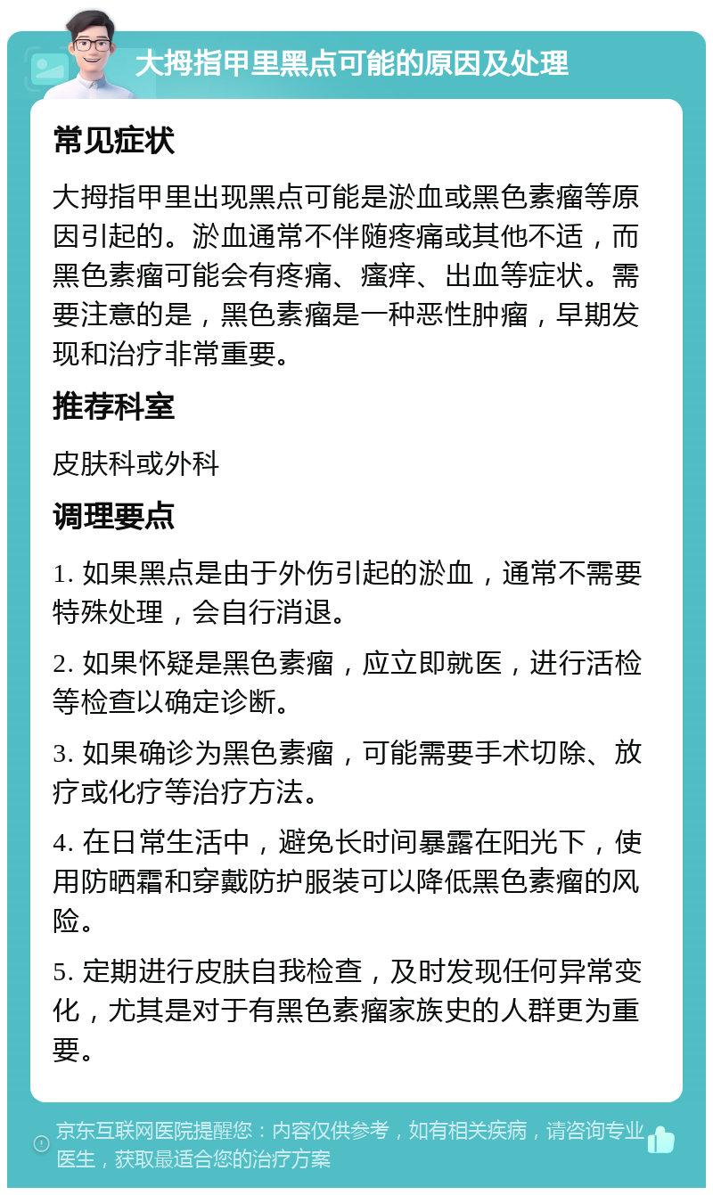 大拇指甲里黑点可能的原因及处理 常见症状 大拇指甲里出现黑点可能是淤血或黑色素瘤等原因引起的。淤血通常不伴随疼痛或其他不适，而黑色素瘤可能会有疼痛、瘙痒、出血等症状。需要注意的是，黑色素瘤是一种恶性肿瘤，早期发现和治疗非常重要。 推荐科室 皮肤科或外科 调理要点 1. 如果黑点是由于外伤引起的淤血，通常不需要特殊处理，会自行消退。 2. 如果怀疑是黑色素瘤，应立即就医，进行活检等检查以确定诊断。 3. 如果确诊为黑色素瘤，可能需要手术切除、放疗或化疗等治疗方法。 4. 在日常生活中，避免长时间暴露在阳光下，使用防晒霜和穿戴防护服装可以降低黑色素瘤的风险。 5. 定期进行皮肤自我检查，及时发现任何异常变化，尤其是对于有黑色素瘤家族史的人群更为重要。