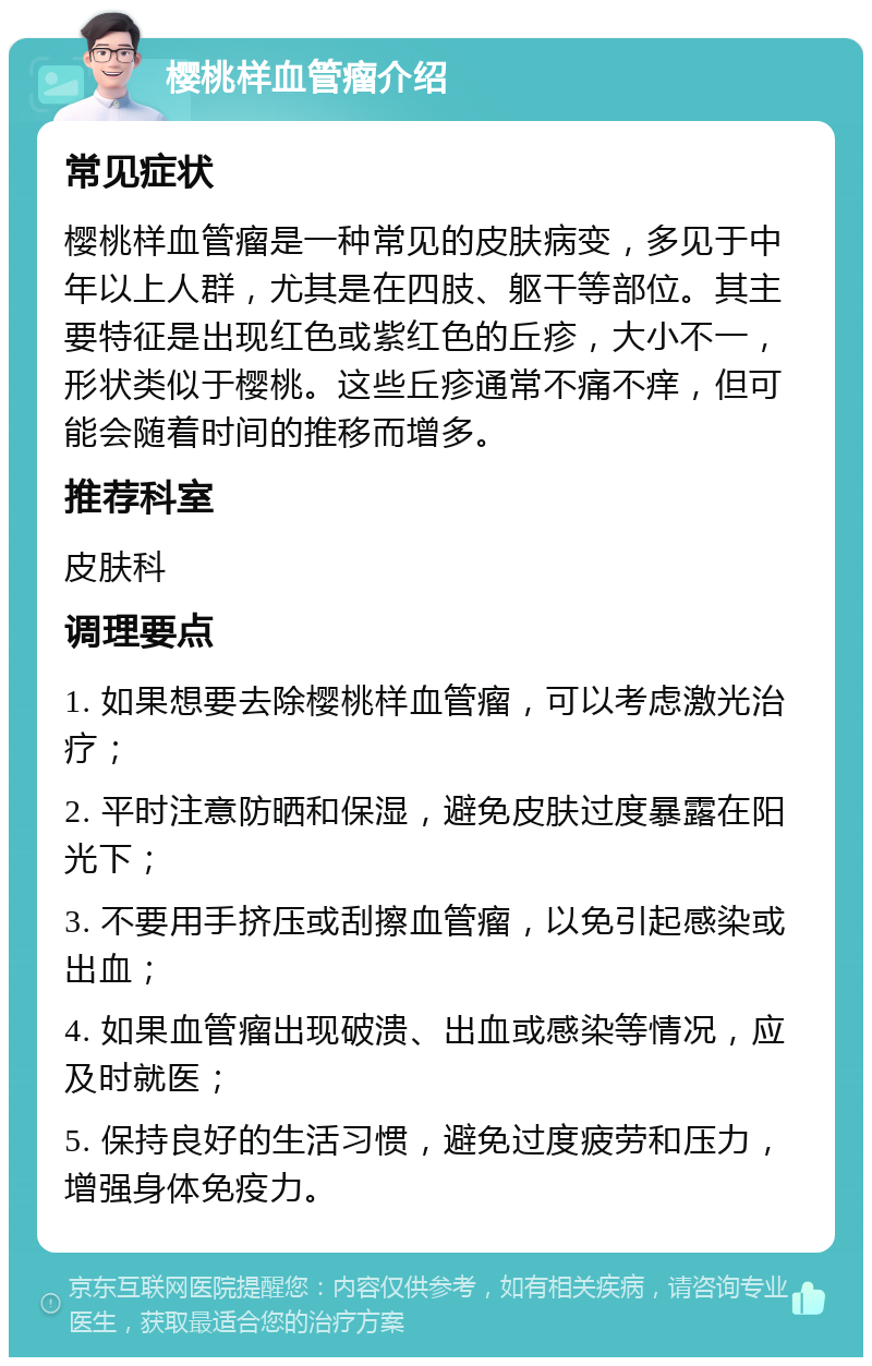 樱桃样血管瘤介绍 常见症状 樱桃样血管瘤是一种常见的皮肤病变，多见于中年以上人群，尤其是在四肢、躯干等部位。其主要特征是出现红色或紫红色的丘疹，大小不一，形状类似于樱桃。这些丘疹通常不痛不痒，但可能会随着时间的推移而增多。 推荐科室 皮肤科 调理要点 1. 如果想要去除樱桃样血管瘤，可以考虑激光治疗； 2. 平时注意防晒和保湿，避免皮肤过度暴露在阳光下； 3. 不要用手挤压或刮擦血管瘤，以免引起感染或出血； 4. 如果血管瘤出现破溃、出血或感染等情况，应及时就医； 5. 保持良好的生活习惯，避免过度疲劳和压力，增强身体免疫力。