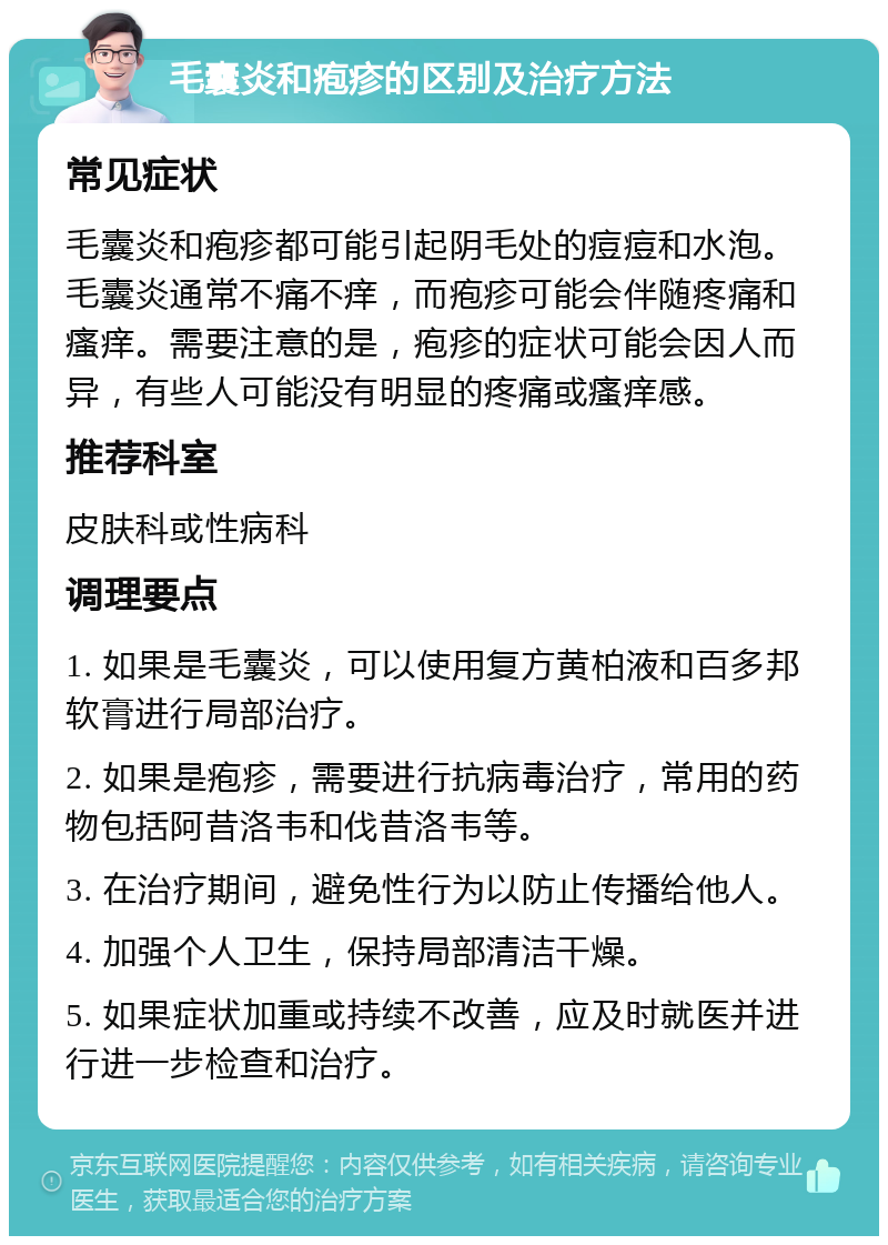 毛囊炎和疱疹的区别及治疗方法 常见症状 毛囊炎和疱疹都可能引起阴毛处的痘痘和水泡。毛囊炎通常不痛不痒，而疱疹可能会伴随疼痛和瘙痒。需要注意的是，疱疹的症状可能会因人而异，有些人可能没有明显的疼痛或瘙痒感。 推荐科室 皮肤科或性病科 调理要点 1. 如果是毛囊炎，可以使用复方黄柏液和百多邦软膏进行局部治疗。 2. 如果是疱疹，需要进行抗病毒治疗，常用的药物包括阿昔洛韦和伐昔洛韦等。 3. 在治疗期间，避免性行为以防止传播给他人。 4. 加强个人卫生，保持局部清洁干燥。 5. 如果症状加重或持续不改善，应及时就医并进行进一步检查和治疗。