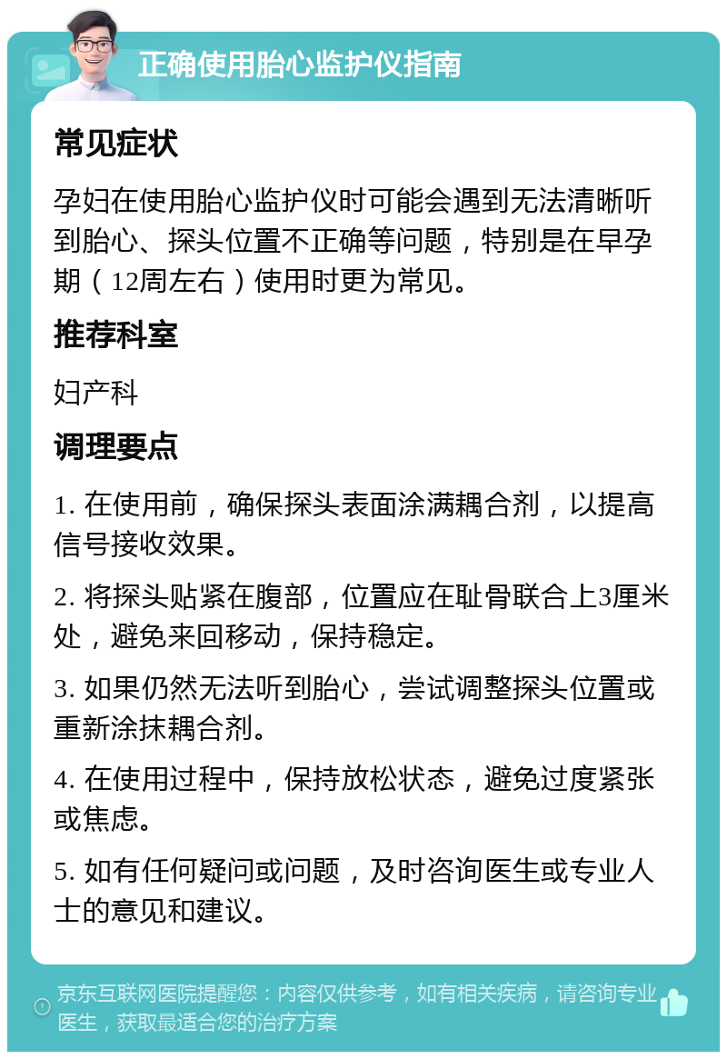 正确使用胎心监护仪指南 常见症状 孕妇在使用胎心监护仪时可能会遇到无法清晰听到胎心、探头位置不正确等问题，特别是在早孕期（12周左右）使用时更为常见。 推荐科室 妇产科 调理要点 1. 在使用前，确保探头表面涂满耦合剂，以提高信号接收效果。 2. 将探头贴紧在腹部，位置应在耻骨联合上3厘米处，避免来回移动，保持稳定。 3. 如果仍然无法听到胎心，尝试调整探头位置或重新涂抹耦合剂。 4. 在使用过程中，保持放松状态，避免过度紧张或焦虑。 5. 如有任何疑问或问题，及时咨询医生或专业人士的意见和建议。