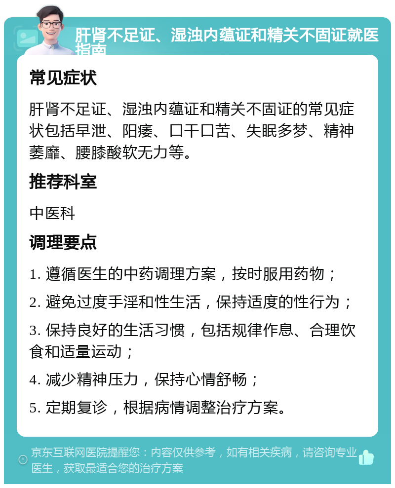 肝肾不足证、湿浊内蕴证和精关不固证就医指南 常见症状 肝肾不足证、湿浊内蕴证和精关不固证的常见症状包括早泄、阳痿、口干口苦、失眠多梦、精神萎靡、腰膝酸软无力等。 推荐科室 中医科 调理要点 1. 遵循医生的中药调理方案，按时服用药物； 2. 避免过度手淫和性生活，保持适度的性行为； 3. 保持良好的生活习惯，包括规律作息、合理饮食和适量运动； 4. 减少精神压力，保持心情舒畅； 5. 定期复诊，根据病情调整治疗方案。