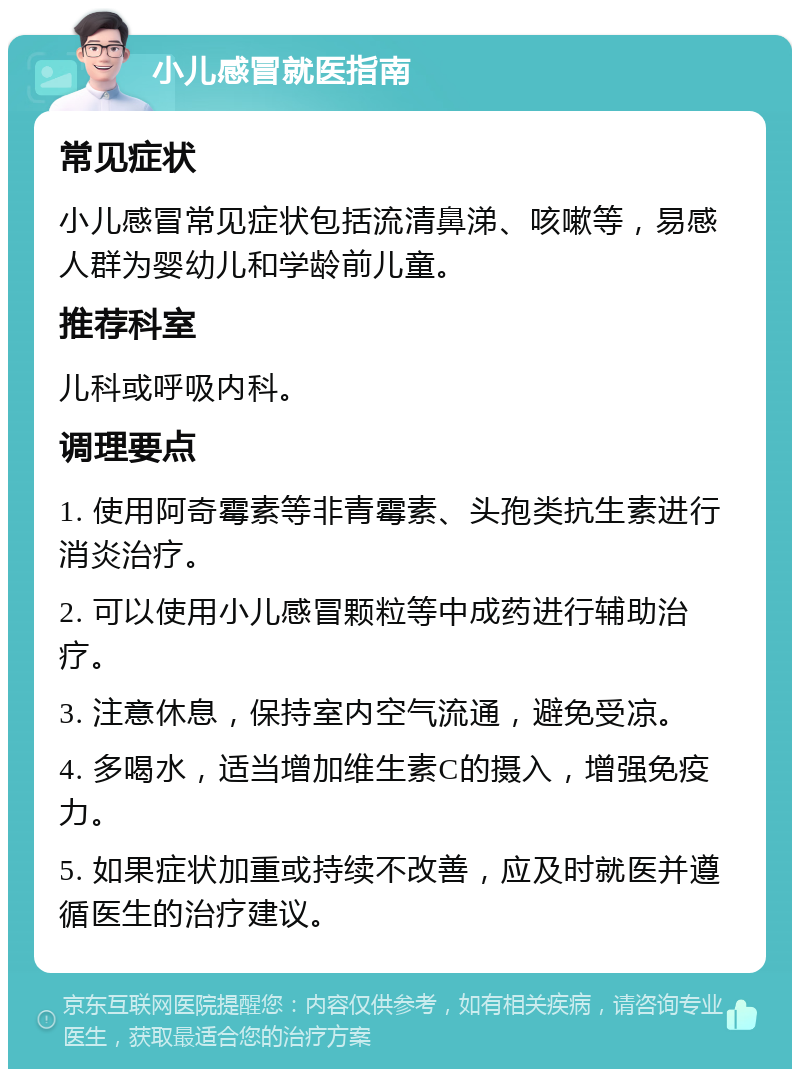 小儿感冒就医指南 常见症状 小儿感冒常见症状包括流清鼻涕、咳嗽等，易感人群为婴幼儿和学龄前儿童。 推荐科室 儿科或呼吸内科。 调理要点 1. 使用阿奇霉素等非青霉素、头孢类抗生素进行消炎治疗。 2. 可以使用小儿感冒颗粒等中成药进行辅助治疗。 3. 注意休息，保持室内空气流通，避免受凉。 4. 多喝水，适当增加维生素C的摄入，增强免疫力。 5. 如果症状加重或持续不改善，应及时就医并遵循医生的治疗建议。