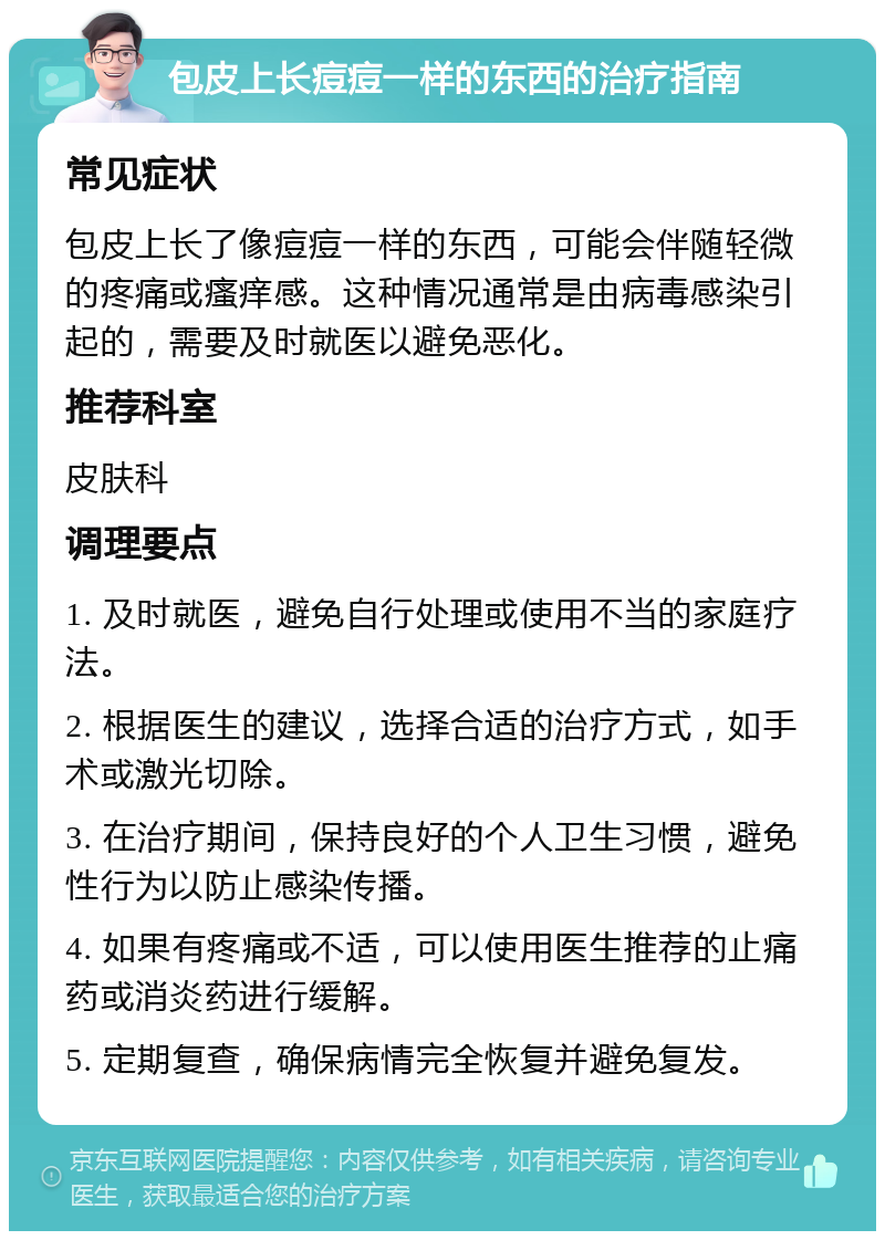 包皮上长痘痘一样的东西的治疗指南 常见症状 包皮上长了像痘痘一样的东西，可能会伴随轻微的疼痛或瘙痒感。这种情况通常是由病毒感染引起的，需要及时就医以避免恶化。 推荐科室 皮肤科 调理要点 1. 及时就医，避免自行处理或使用不当的家庭疗法。 2. 根据医生的建议，选择合适的治疗方式，如手术或激光切除。 3. 在治疗期间，保持良好的个人卫生习惯，避免性行为以防止感染传播。 4. 如果有疼痛或不适，可以使用医生推荐的止痛药或消炎药进行缓解。 5. 定期复查，确保病情完全恢复并避免复发。