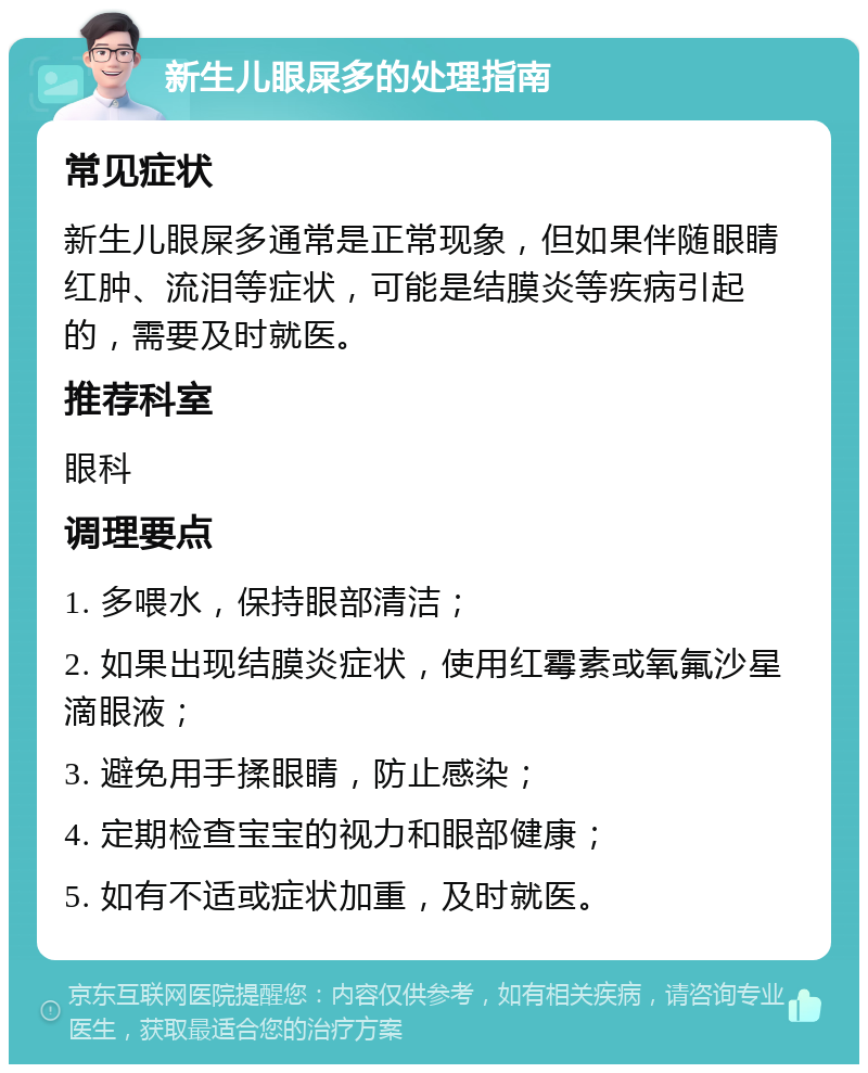 新生儿眼屎多的处理指南 常见症状 新生儿眼屎多通常是正常现象，但如果伴随眼睛红肿、流泪等症状，可能是结膜炎等疾病引起的，需要及时就医。 推荐科室 眼科 调理要点 1. 多喂水，保持眼部清洁； 2. 如果出现结膜炎症状，使用红霉素或氧氟沙星滴眼液； 3. 避免用手揉眼睛，防止感染； 4. 定期检查宝宝的视力和眼部健康； 5. 如有不适或症状加重，及时就医。