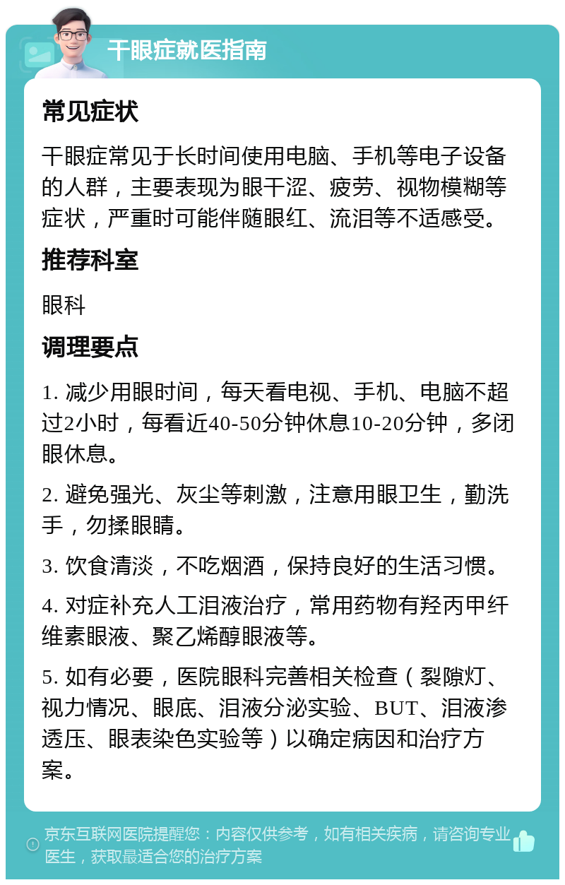 干眼症就医指南 常见症状 干眼症常见于长时间使用电脑、手机等电子设备的人群，主要表现为眼干涩、疲劳、视物模糊等症状，严重时可能伴随眼红、流泪等不适感受。 推荐科室 眼科 调理要点 1. 减少用眼时间，每天看电视、手机、电脑不超过2小时，每看近40-50分钟休息10-20分钟，多闭眼休息。 2. 避免强光、灰尘等刺激，注意用眼卫生，勤洗手，勿揉眼睛。 3. 饮食清淡，不吃烟酒，保持良好的生活习惯。 4. 对症补充人工泪液治疗，常用药物有羟丙甲纤维素眼液、聚乙烯醇眼液等。 5. 如有必要，医院眼科完善相关检查（裂隙灯、视力情况、眼底、泪液分泌实验、BUT、泪液渗透压、眼表染色实验等）以确定病因和治疗方案。