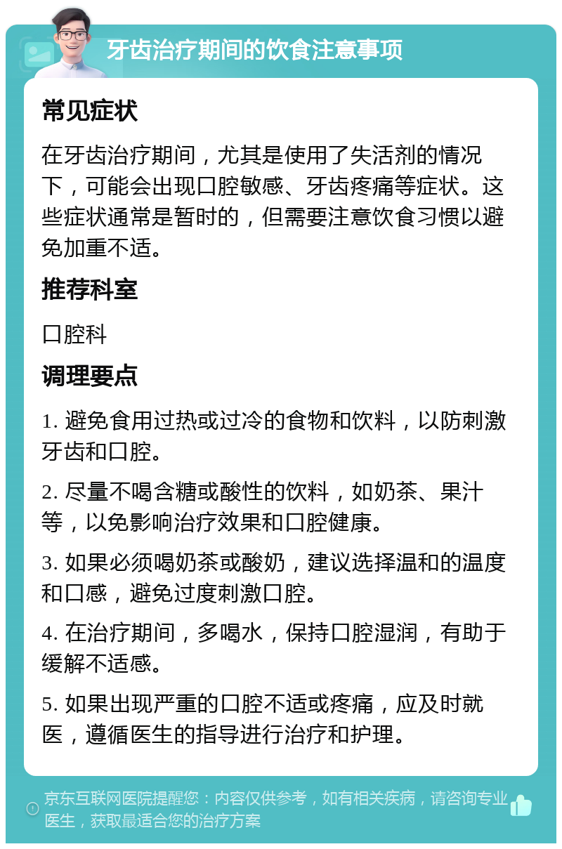 牙齿治疗期间的饮食注意事项 常见症状 在牙齿治疗期间，尤其是使用了失活剂的情况下，可能会出现口腔敏感、牙齿疼痛等症状。这些症状通常是暂时的，但需要注意饮食习惯以避免加重不适。 推荐科室 口腔科 调理要点 1. 避免食用过热或过冷的食物和饮料，以防刺激牙齿和口腔。 2. 尽量不喝含糖或酸性的饮料，如奶茶、果汁等，以免影响治疗效果和口腔健康。 3. 如果必须喝奶茶或酸奶，建议选择温和的温度和口感，避免过度刺激口腔。 4. 在治疗期间，多喝水，保持口腔湿润，有助于缓解不适感。 5. 如果出现严重的口腔不适或疼痛，应及时就医，遵循医生的指导进行治疗和护理。