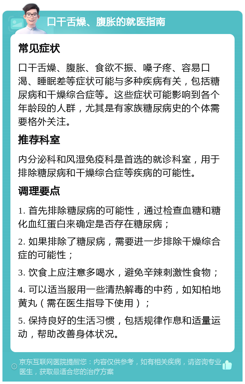 口干舌燥、腹胀的就医指南 常见症状 口干舌燥、腹胀、食欲不振、嗓子疼、容易口渴、睡眠差等症状可能与多种疾病有关，包括糖尿病和干燥综合症等。这些症状可能影响到各个年龄段的人群，尤其是有家族糖尿病史的个体需要格外关注。 推荐科室 内分泌科和风湿免疫科是首选的就诊科室，用于排除糖尿病和干燥综合症等疾病的可能性。 调理要点 1. 首先排除糖尿病的可能性，通过检查血糖和糖化血红蛋白来确定是否存在糖尿病； 2. 如果排除了糖尿病，需要进一步排除干燥综合症的可能性； 3. 饮食上应注意多喝水，避免辛辣刺激性食物； 4. 可以适当服用一些清热解毒的中药，如知柏地黄丸（需在医生指导下使用）； 5. 保持良好的生活习惯，包括规律作息和适量运动，帮助改善身体状况。