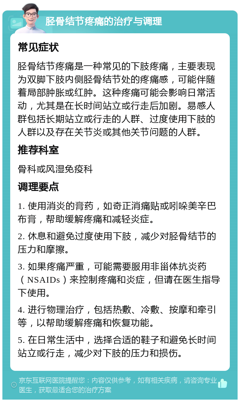 胫骨结节疼痛的治疗与调理 常见症状 胫骨结节疼痛是一种常见的下肢疼痛，主要表现为双脚下肢内侧胫骨结节处的疼痛感，可能伴随着局部肿胀或红肿。这种疼痛可能会影响日常活动，尤其是在长时间站立或行走后加剧。易感人群包括长期站立或行走的人群、过度使用下肢的人群以及存在关节炎或其他关节问题的人群。 推荐科室 骨科或风湿免疫科 调理要点 1. 使用消炎的膏药，如奇正消痛贴或吲哚美辛巴布膏，帮助缓解疼痛和减轻炎症。 2. 休息和避免过度使用下肢，减少对胫骨结节的压力和摩擦。 3. 如果疼痛严重，可能需要服用非甾体抗炎药（NSAIDs）来控制疼痛和炎症，但请在医生指导下使用。 4. 进行物理治疗，包括热敷、冷敷、按摩和牵引等，以帮助缓解疼痛和恢复功能。 5. 在日常生活中，选择合适的鞋子和避免长时间站立或行走，减少对下肢的压力和损伤。